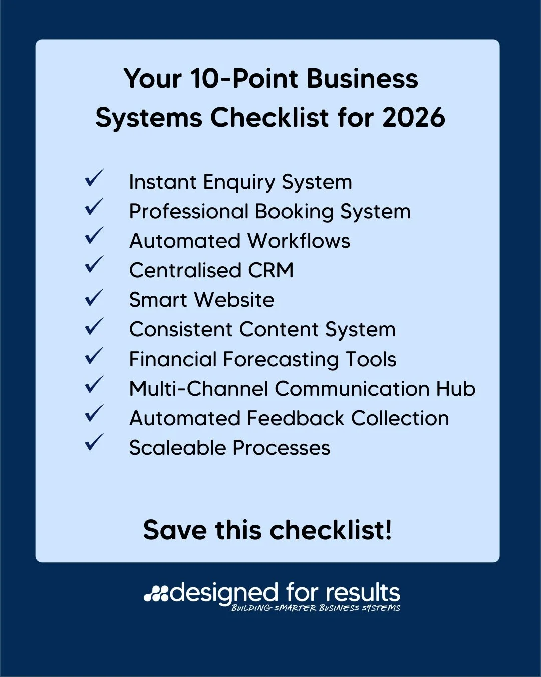 Your 10-Point Business Systems Checklist for 2026:

1.Instant Enquiry System

2.Professional Booking System

3.Automated Workflows

4.Centralised CRM

5.Smart, High-Converting Website

6.Consistent Content System

7.Financial Forecasting Tools

8.Mul