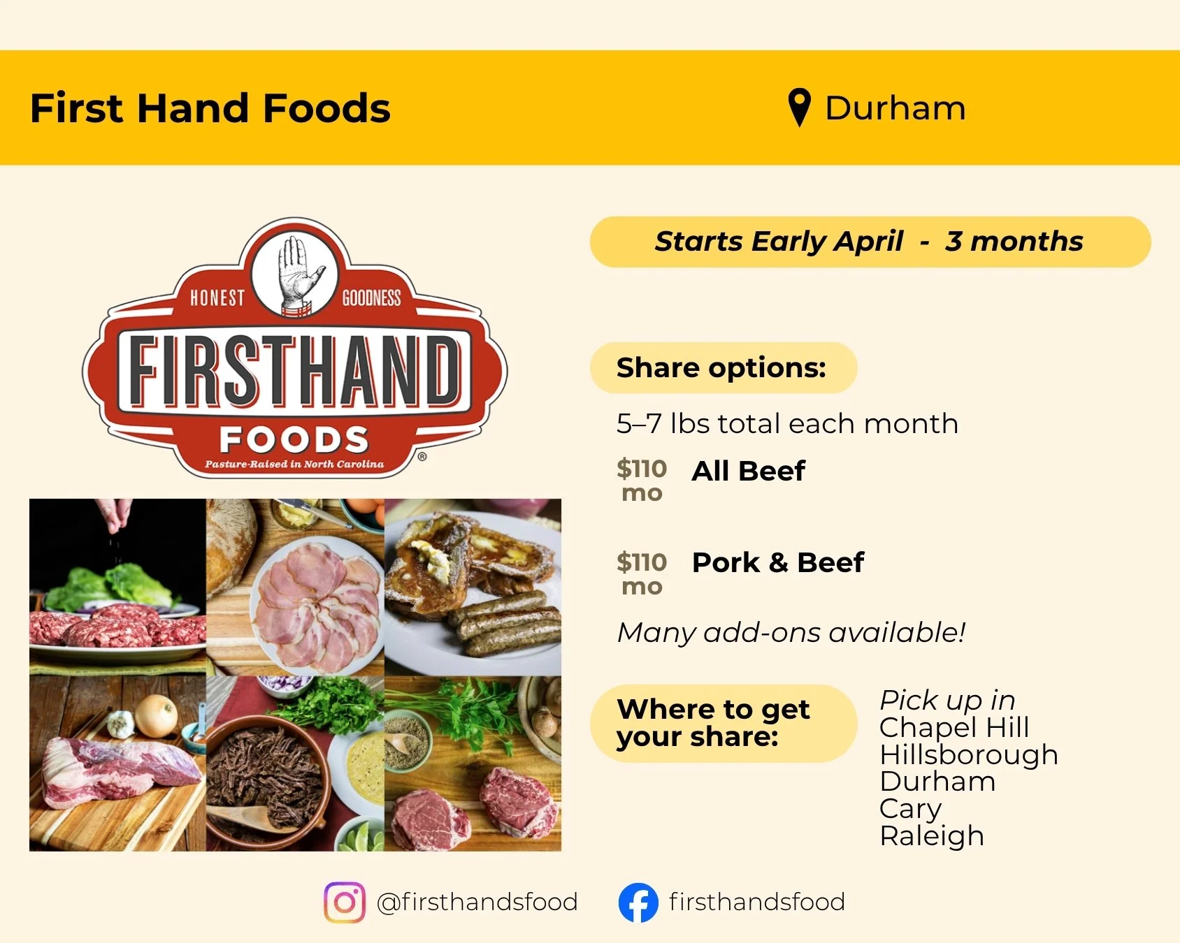 First Hand Foods located in Durham. Start starts early April and runs 3 months. Share options include all beef or pork and beef for $110 per month. Both shares feature five to seven pounds of meat monthly. Pick up in Chapel Hill, Hillsborough, Durham