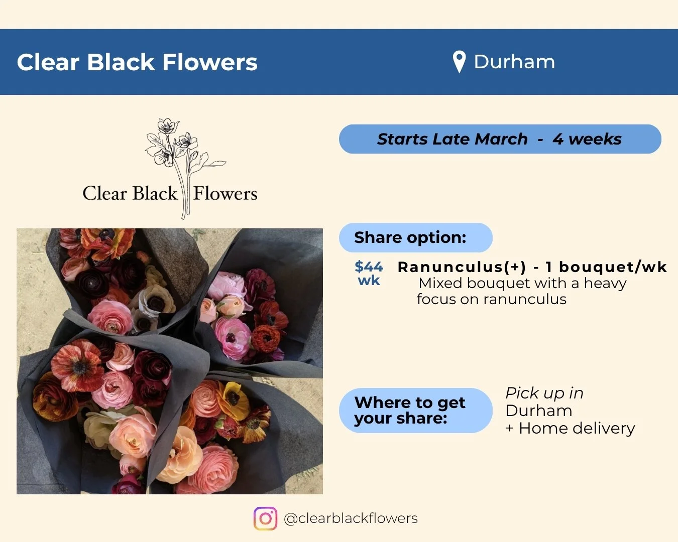 Clear Black Flowers located in Durham. Starts late March and runs 4 weeks. Share is one mixed bouquet per week with a heavy focus on ranunculus for $44 per week. Pick up in Durham. Home delivery also available. 