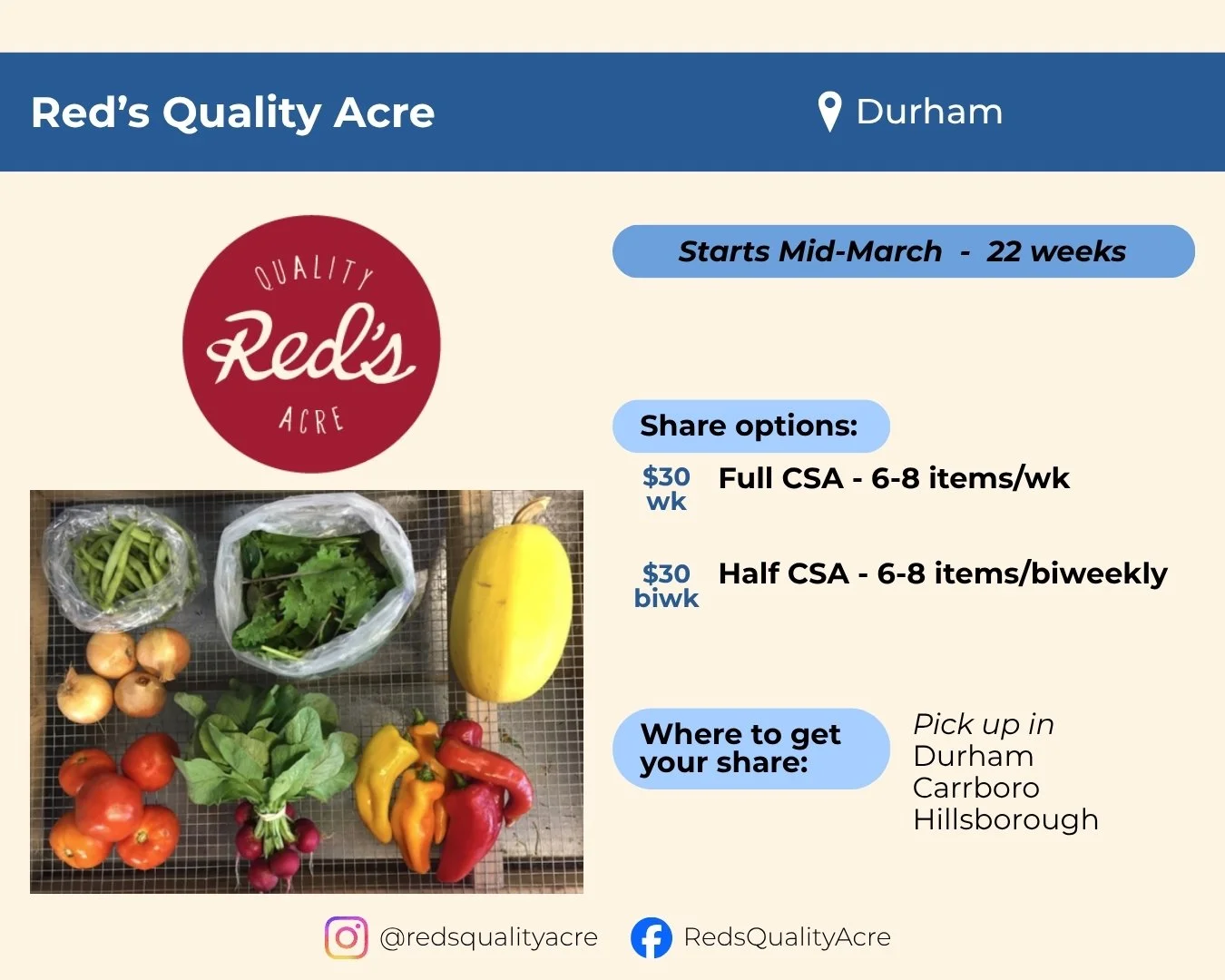 Red's Quality Acre located in Durham. Starts mid-March and runs 22 weeks. Share options include a full or half CSA, each with 6 to 8 items. Full share is weekly, half share is biweekly, both for $30 per pick up. Pick up in Durham, Carrboro, or Hillsb