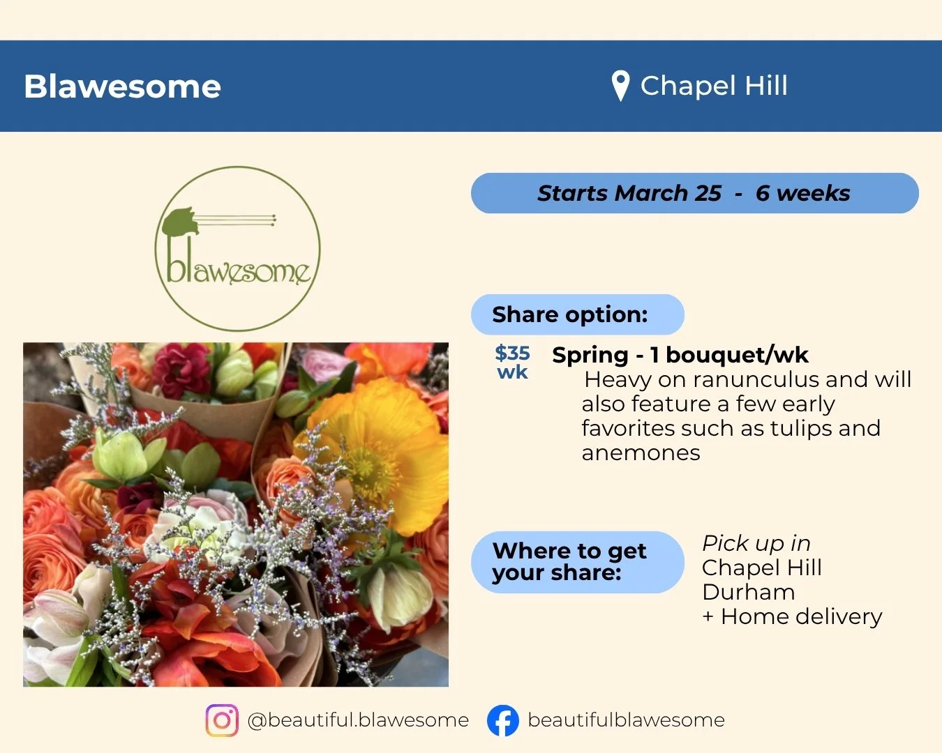 Blawesome located in Chapel Hill. Starts March 25 and runs 6 weeks. Share is one bouquet per week for $35 per week. Bouquets will be heavy on ranunculus and can feature other early favorites like tulips. Pick up in Chapel Hill or Durham, home deliver