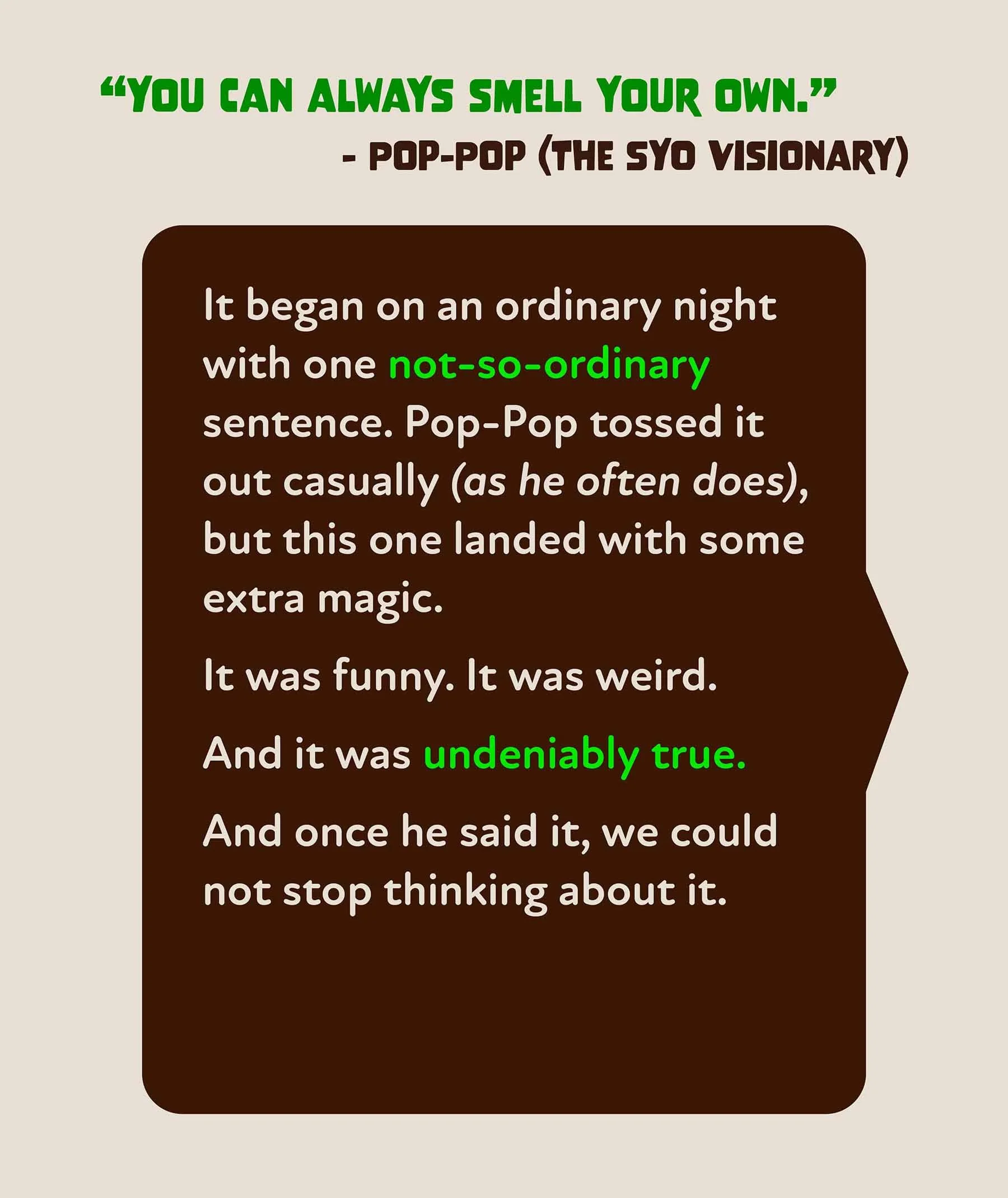 A quote by Pop-Pop (the Syo visionary) that says "You can always smell your own." Smell Your Own was sparked by this quote.