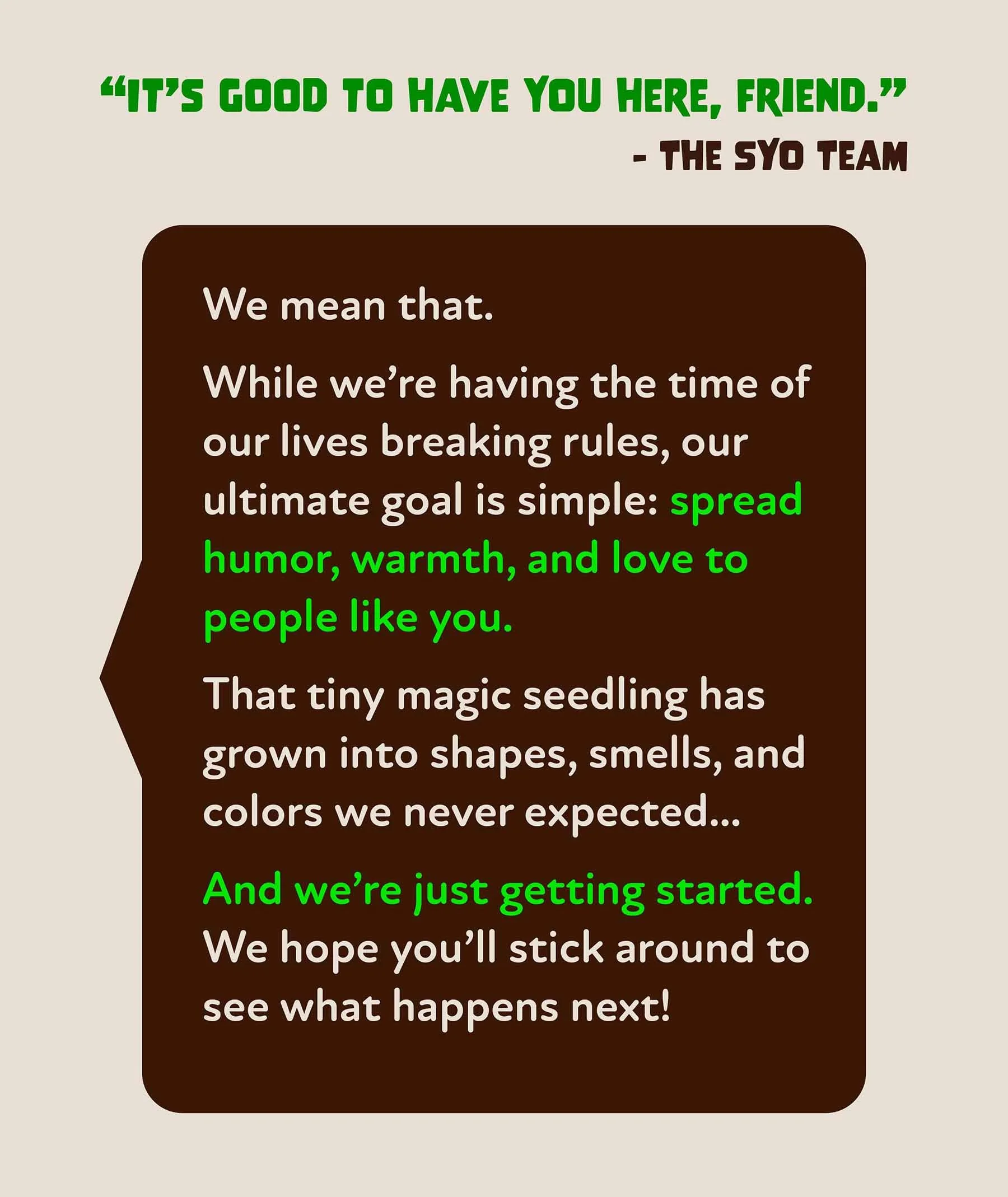 A quote from the SYO team that says “It’s good to have you here, friend.” While we’re having the time of our lives breaking rules, our ultimate goal is simple: spread humor, warmth, and love to people like you.