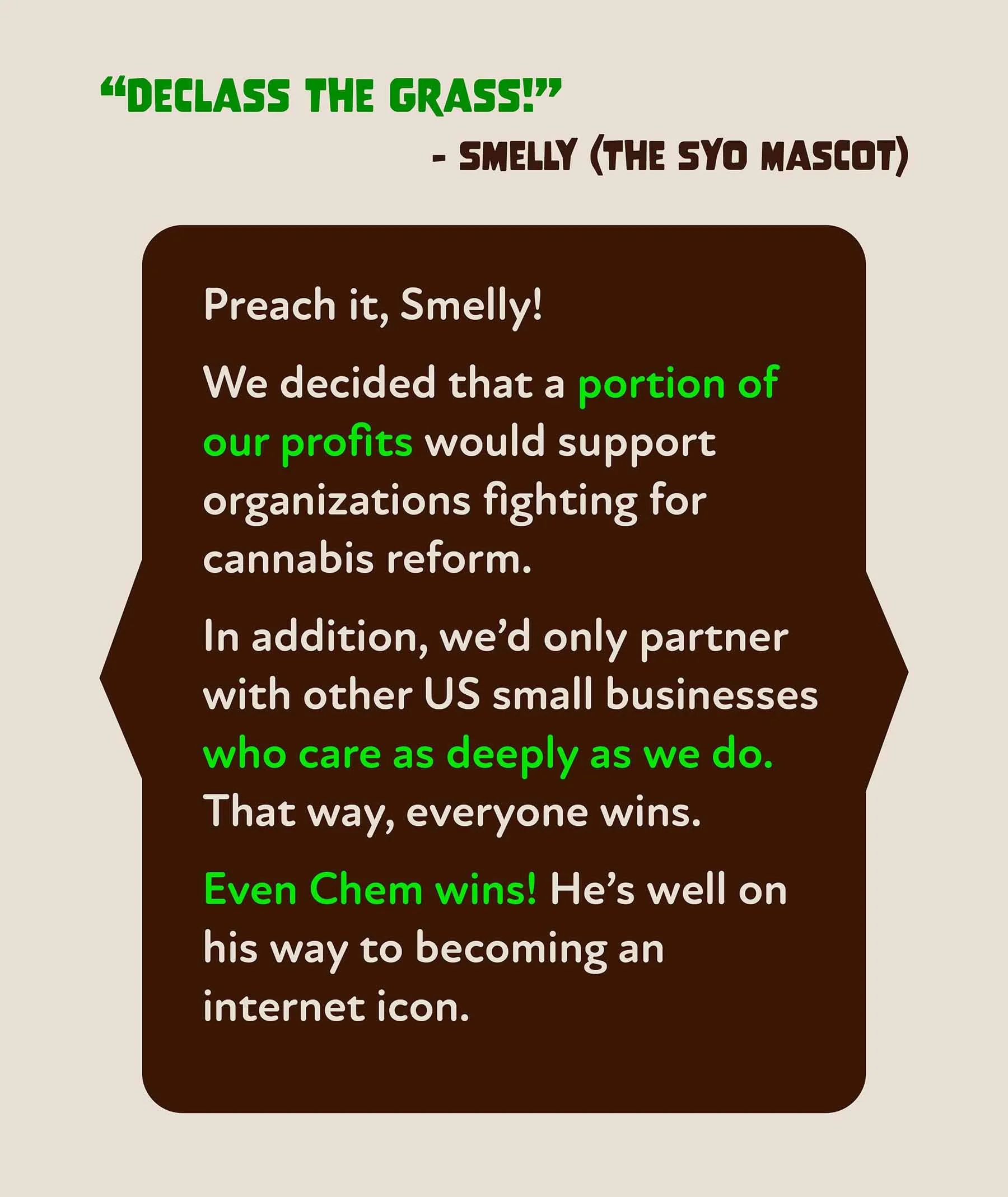 A quote by Smelly (the SYO mascot) that says “Declass the Grass!” We decided that a portion of our profits would support organizations fighting for cannabis reform. And we’d only partner with other US small businesses who care as deeply as we do.