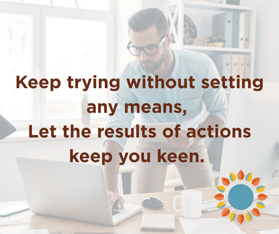 Even if results are not immediate, keep trying without expectations. Enjoy what you do and flow with the process.