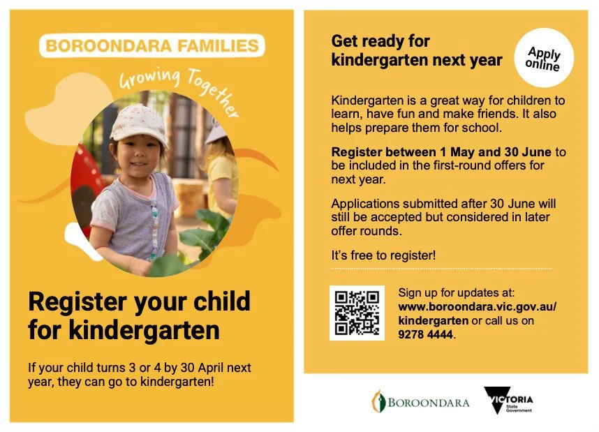 Register your child for Kindergarten. If your child turns 3 or 4 by 30 April next year, they can go to Kinder. Register between 1 May and 30 June. Call Boroondara Council on 9278 4444