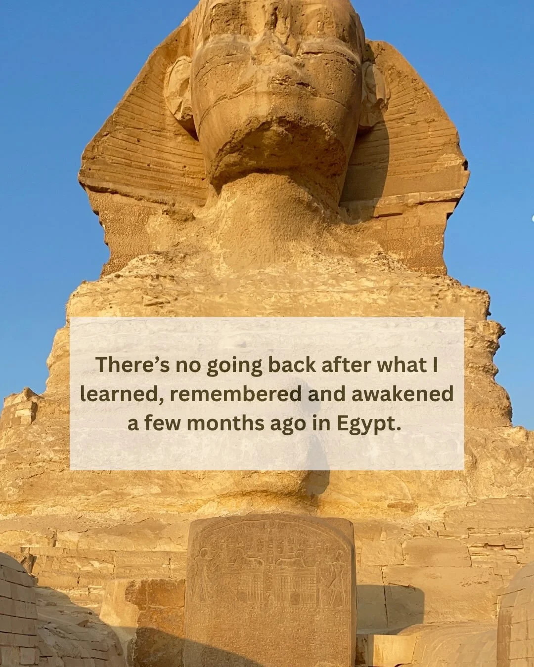 There&rsquo;s no going back after what I learned, remembered and awakened in Egypt a few months ago. 

I&rsquo;ve always been very &ldquo;connected.&rdquo; My intuition strong and a consistent meditation practice with the Divine.

Before Egypt, i was