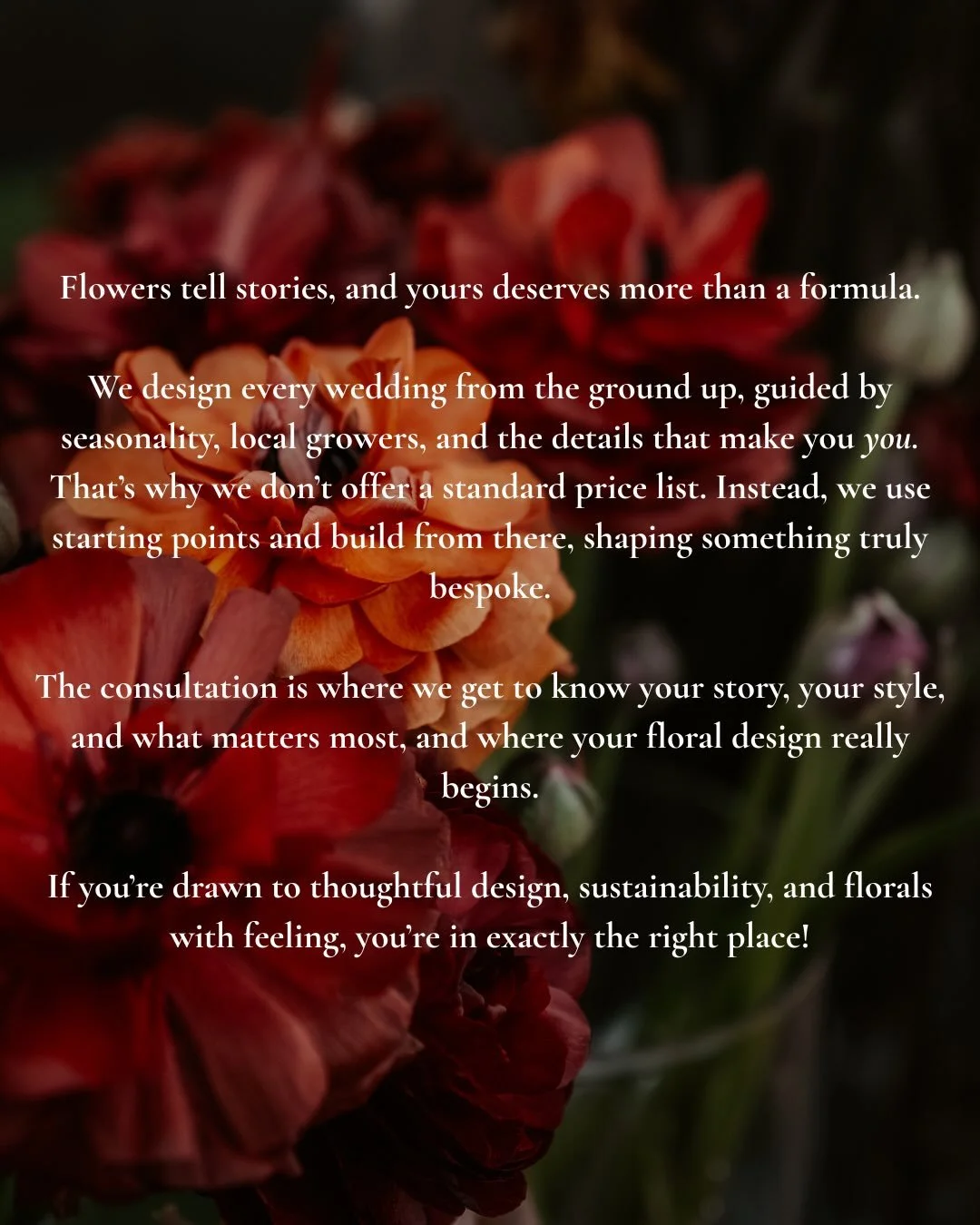 Flowers tell stories, and yours deserves more than a formula.

We design every wedding from the ground up, guided by seasonality, local growers, and the details that make you - you. That&rsquo;s why we don&rsquo;t offer a standard price list. Instead