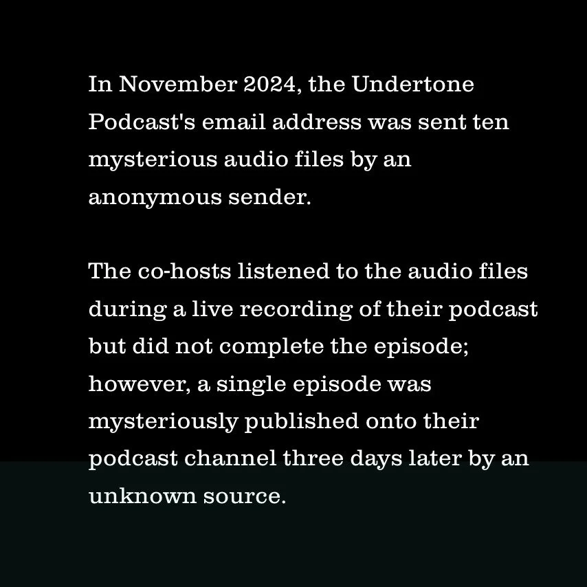 In November of 2024, the Undertone podcast, investigating all-things-creepy, were emailed ten mysterious audio files by an anonymous sender. 

The co-hosts listened to the audio files during a live recording of their podcast but did not complete the 