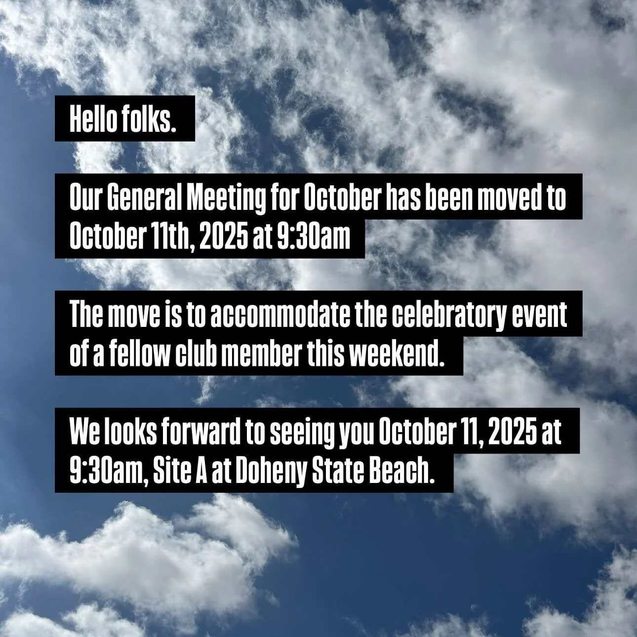 Good morning club members. 
My deepest apologies for the late posting but this month’s Club meeting has been moved to Saturday October 11th at 9:30am. 
A club member is have celebratory event the same day. So as not to conflict we moved the m