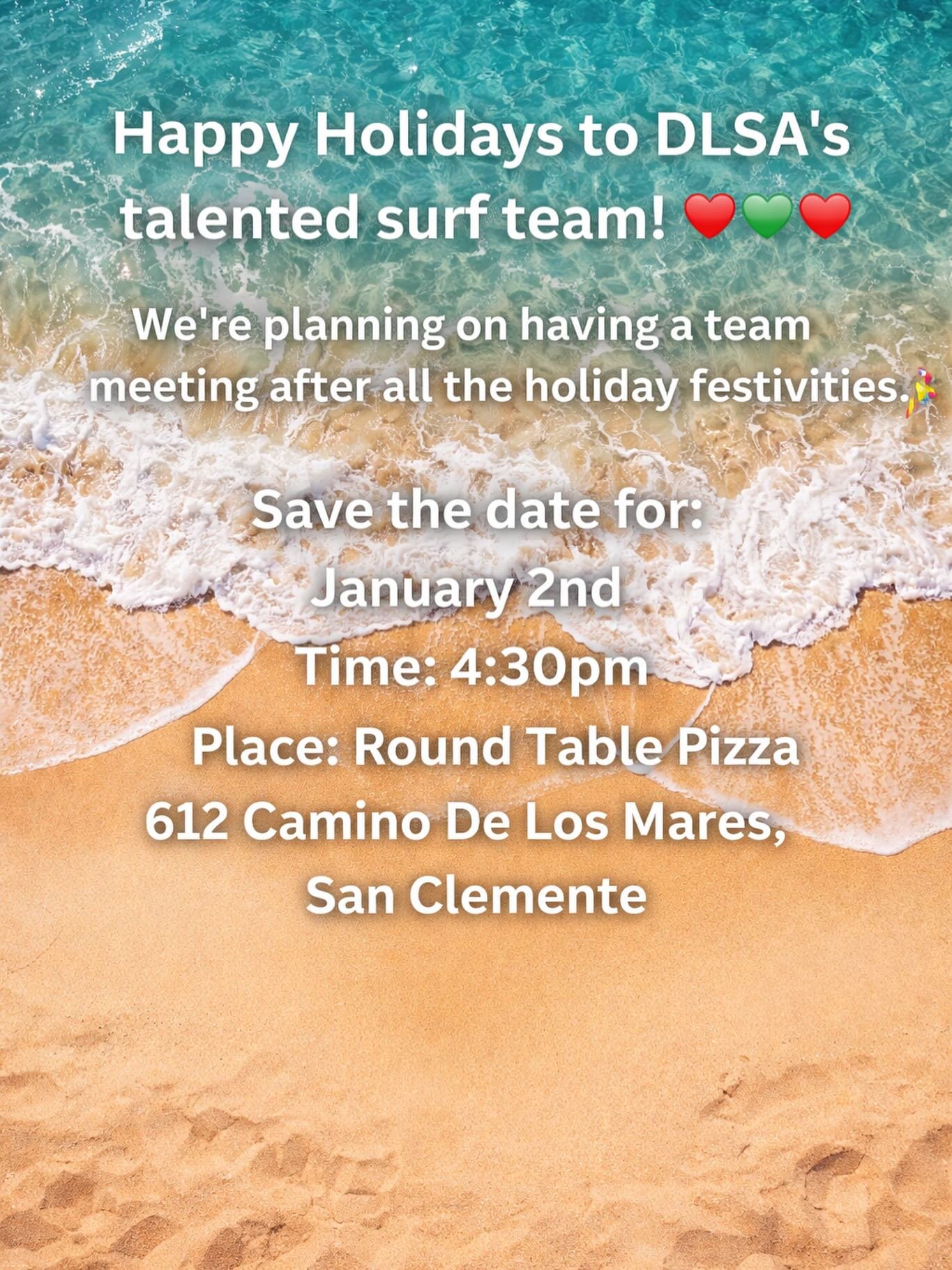 Attention all current and perspective surf team members. 

Save the date for an upcoming team meeting on

January 2nd, 2026
Time: 4:30 pm
Location: Round Table Pizza
612 Camino De Los Mares
San Clemente, Ca. 

To participate in club events all team m