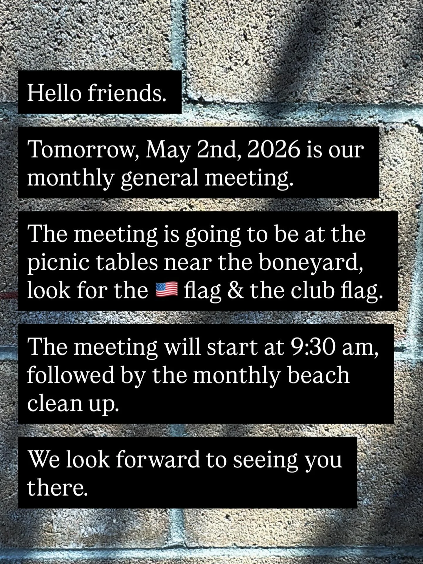 Hello friends. 

This is friendly reminder that tomorrow, May 2nd, is our monthly general meeting. 

We will be meeting at the boneyard picnic tables. The meeting will start at 9:30am, followed by our monthly beach clean up. 

We look forward to seei