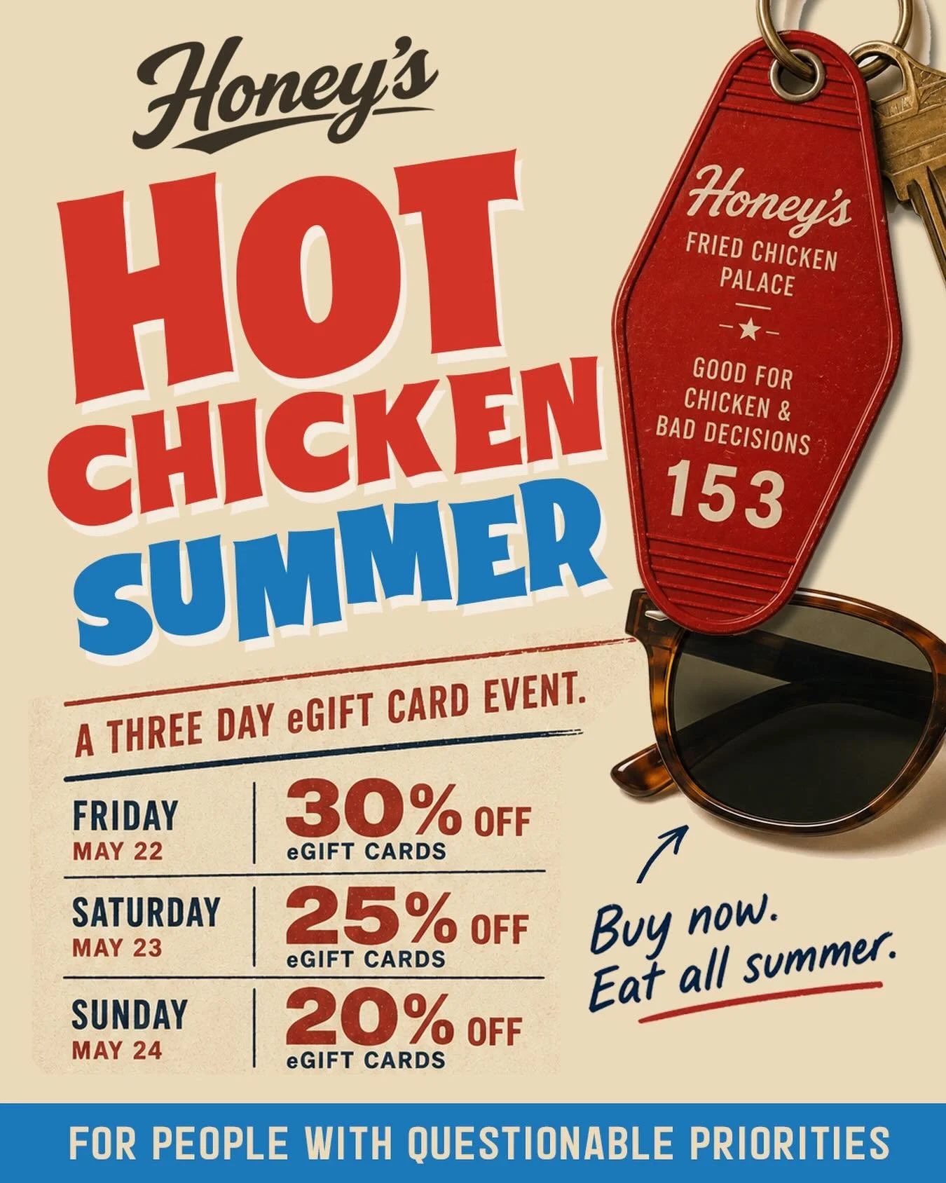 Memorial Day weekend = the unofficial start of Hot Chicken Summer.

To celebrate, we&rsquo;re bringing back our annual THREE DAY eGift Card Event at Honey&rsquo;s Fried Chicken Palace:

FRIDAY &mdash; 30% OFF
SATURDAY &mdash; 25% OFF
SUNDAY &mdash; 2