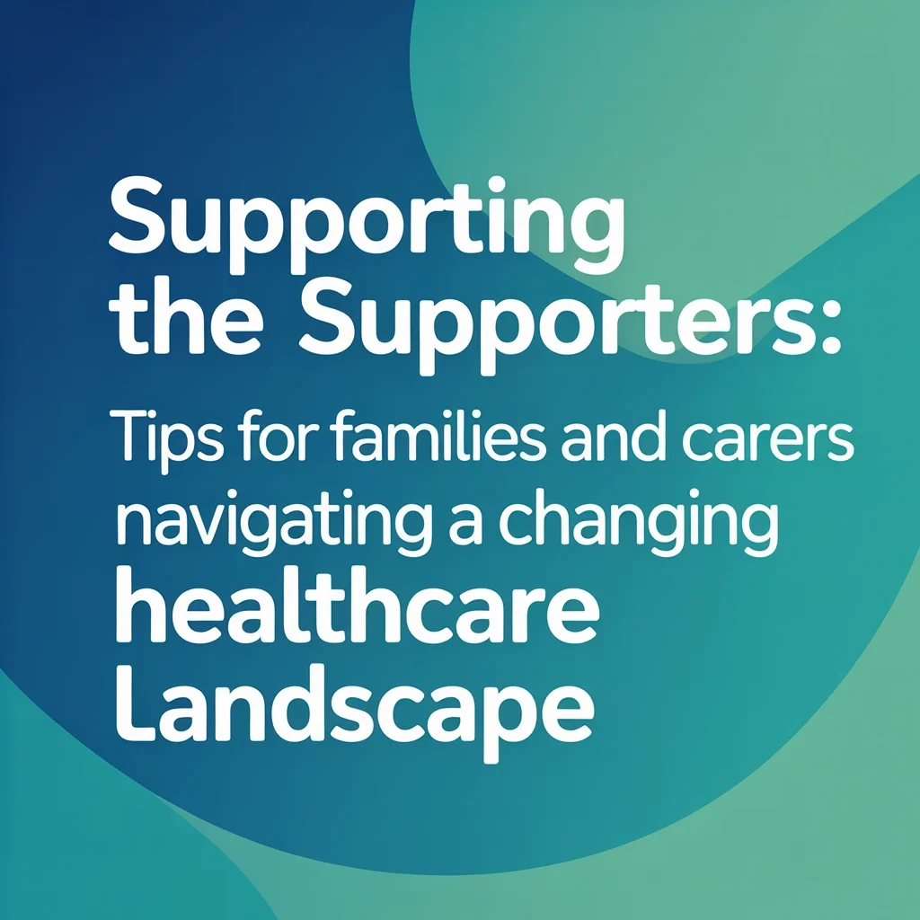 Supporting the Supporters: Tips for Families and Carers Navigating a Changing Healthcare Landscape