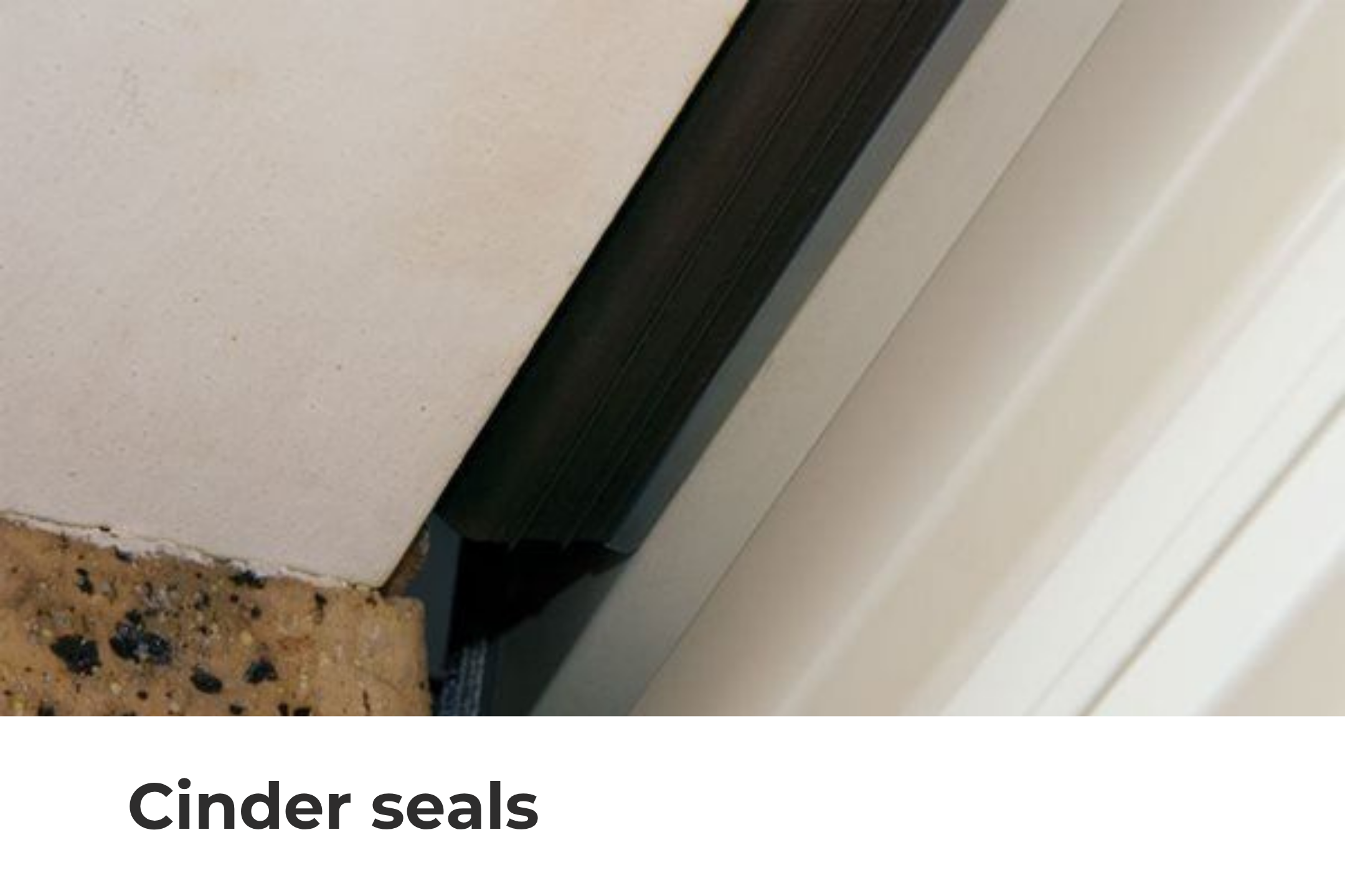 Cinder seals prevent the entry of direct embers, dirt and dust. They are made from a durable, flame-retardant material to last years of service. Cinder Seals are mandatory for BAL-rated properties.