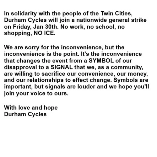 In solidarity with the people of the Twin Cities, Durham Cycles will join a nationwide general strike on Friday, Jan 30th. No work, no school, no shopping, NO ICE. 

We are sorry for the inconvenience, but the inconvenience is the point. It's the inc