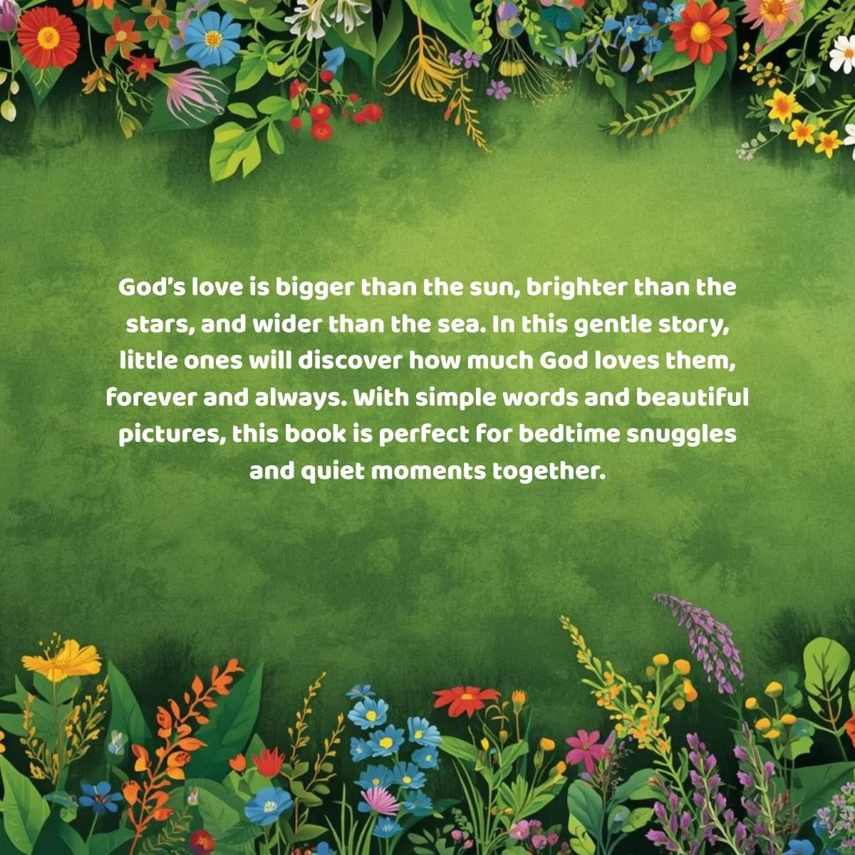 God’s love is bigger than the sun, brighter than the stars, and wider than the sea. In this gentle story, little ones will discover how much God loves them, forever and always. With simple words a.jpg