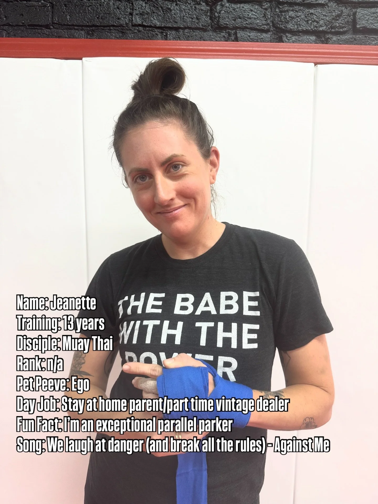 Name: Jeanette
Training: 13 years 
Disciple: Muay Thai
Rank: n/a
Pet Peeve: Ego
Day Job: Stay at home parent/part time vintage dealer
Fun Fact: I’m an exceptional parallel parker
Song: We laugh at danger (and break all the rules) - Against Me