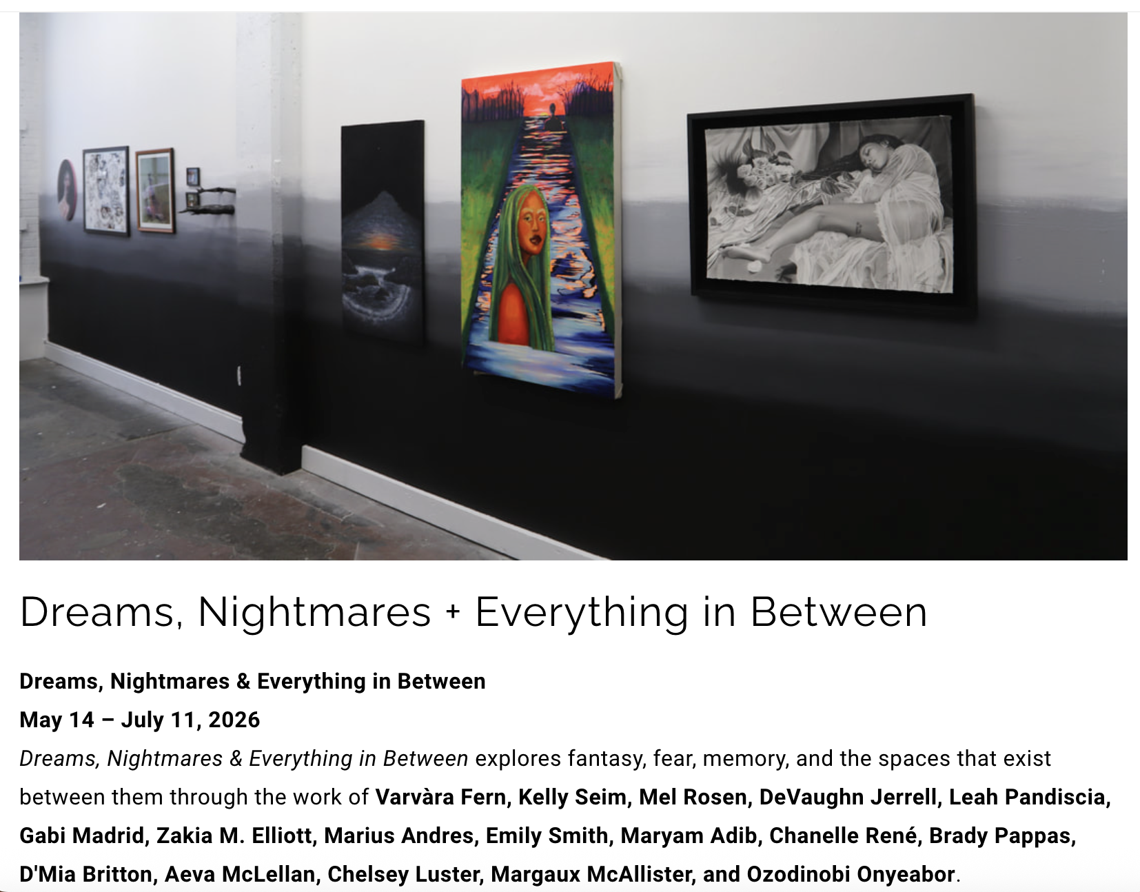 "Dreams, Nightmares & Everything in Between explores fantasy, fear, memory, and the spaces that exist between them through the work of Varvàra Fern, Kelly Seim, Mel Rosen, DeVaughn Jerrell, Leah Pandiscia, Gabi Madrid, Zakia M. Elliott, Marius Andres