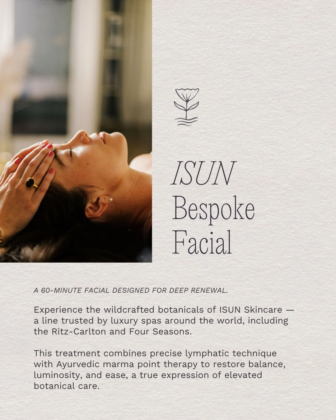 Immerse yourself in sixty minutes of restorative care with one of our facials from the Luxury Botanical Collection.

Our ISUN Bespoke Facial unites wildcrafted botanicals with the clinically proven Dr. Vodder method of facial lymphatic drainage for t