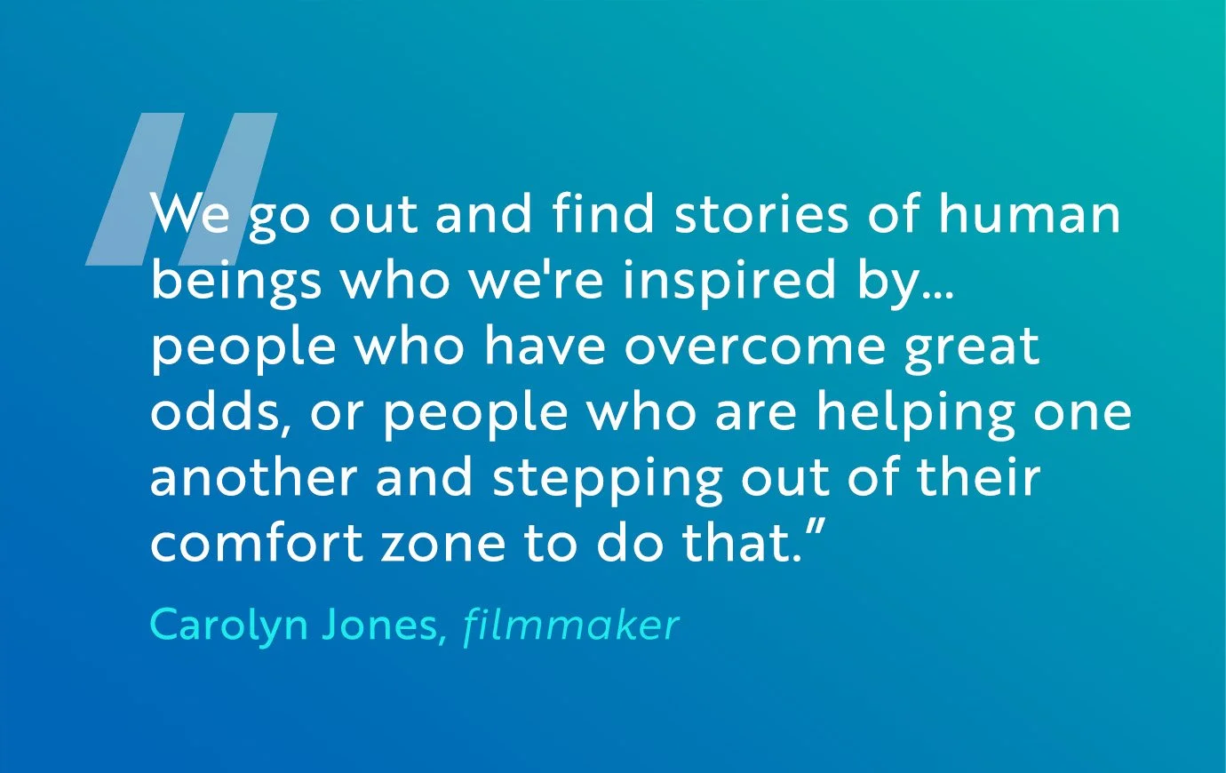 "We go out and find stories of human beings who we're inspired by… people who have overcome great odds, or people who are helping one another and stepping out of their comfort zone to do that.” Carolyn Jones, filmmaker