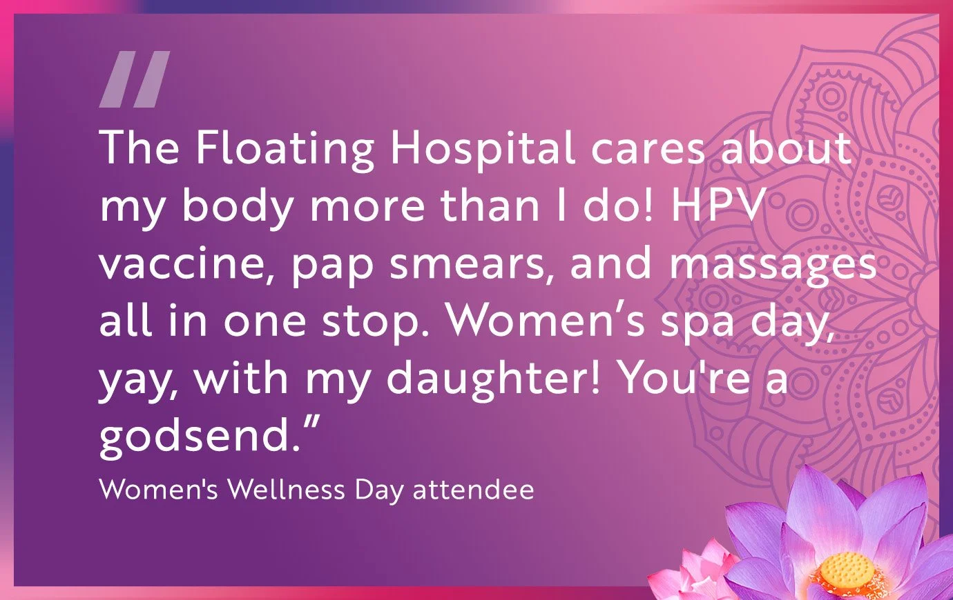 "The Floating Hospital cares about my body more than I do! HPV vaccine, pap smears, and massages all in one stop. Women's spa day, yay, with my daughter! You're a godsend." — Women's Wellness Day attendee