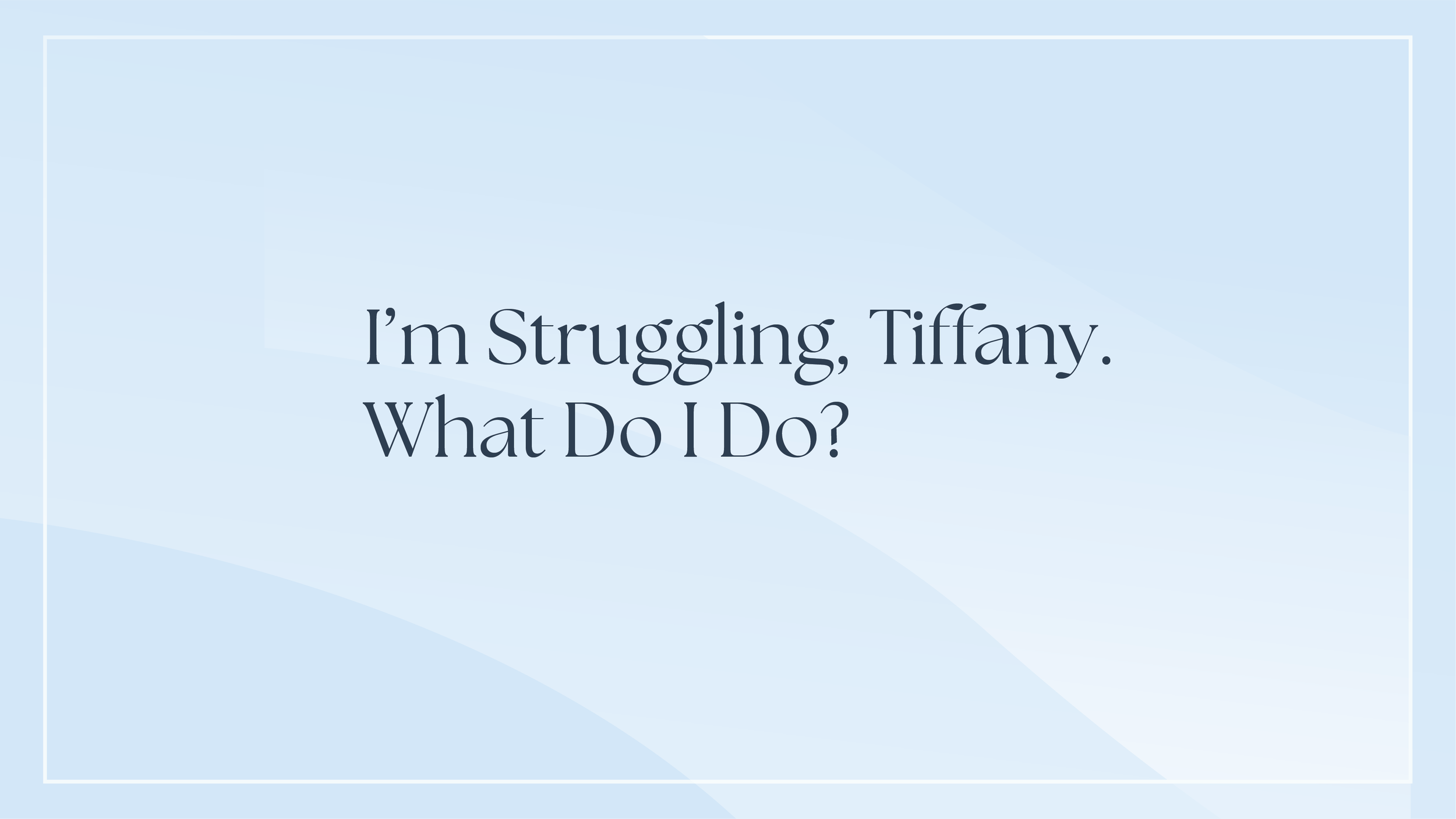I’m Struggling, Tiffany.  What Do I Do?