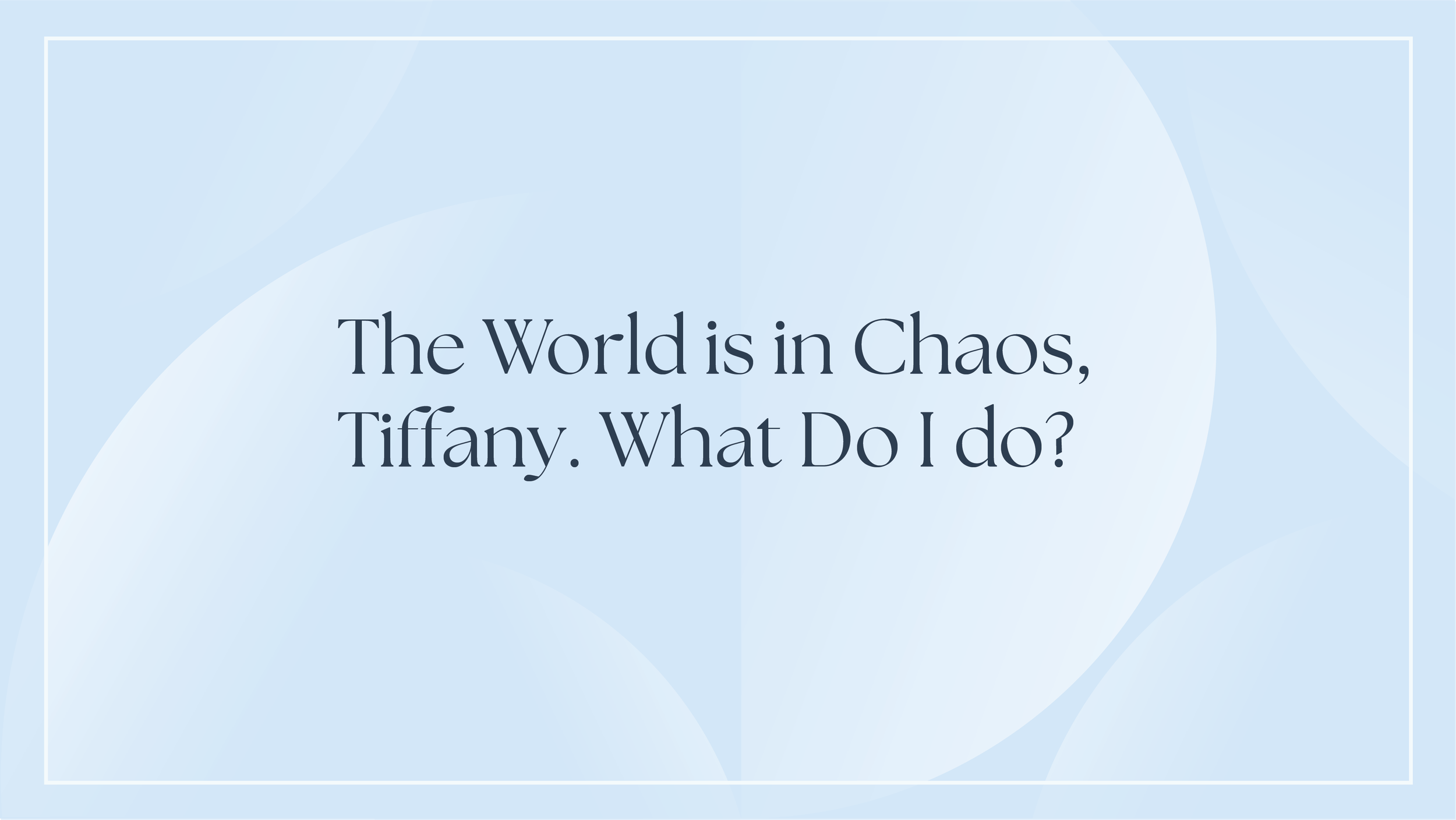The World is in Chaos, Tiffany. What Do I do?