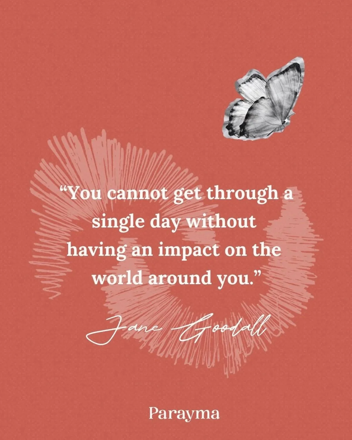 A motivational quote by Jane Goodall on a coral background with a white abstract floral pattern and a black and white butterfly in the upper right corner. The quote reads, 'You cannot get through a single day without having an impact on the world around you.'