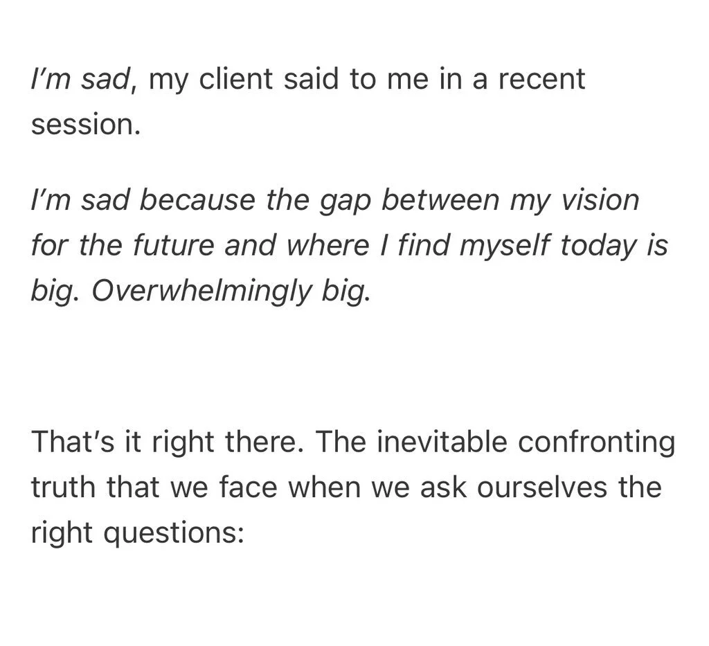 I&rsquo;m sad, my client said to me in a recent session.

I&rsquo;m sad because the gap between my vision for the future and where I find myself today is big. Overwhelmingly big.

That&rsquo;s it right there. The inevitable confronting truth that we 
