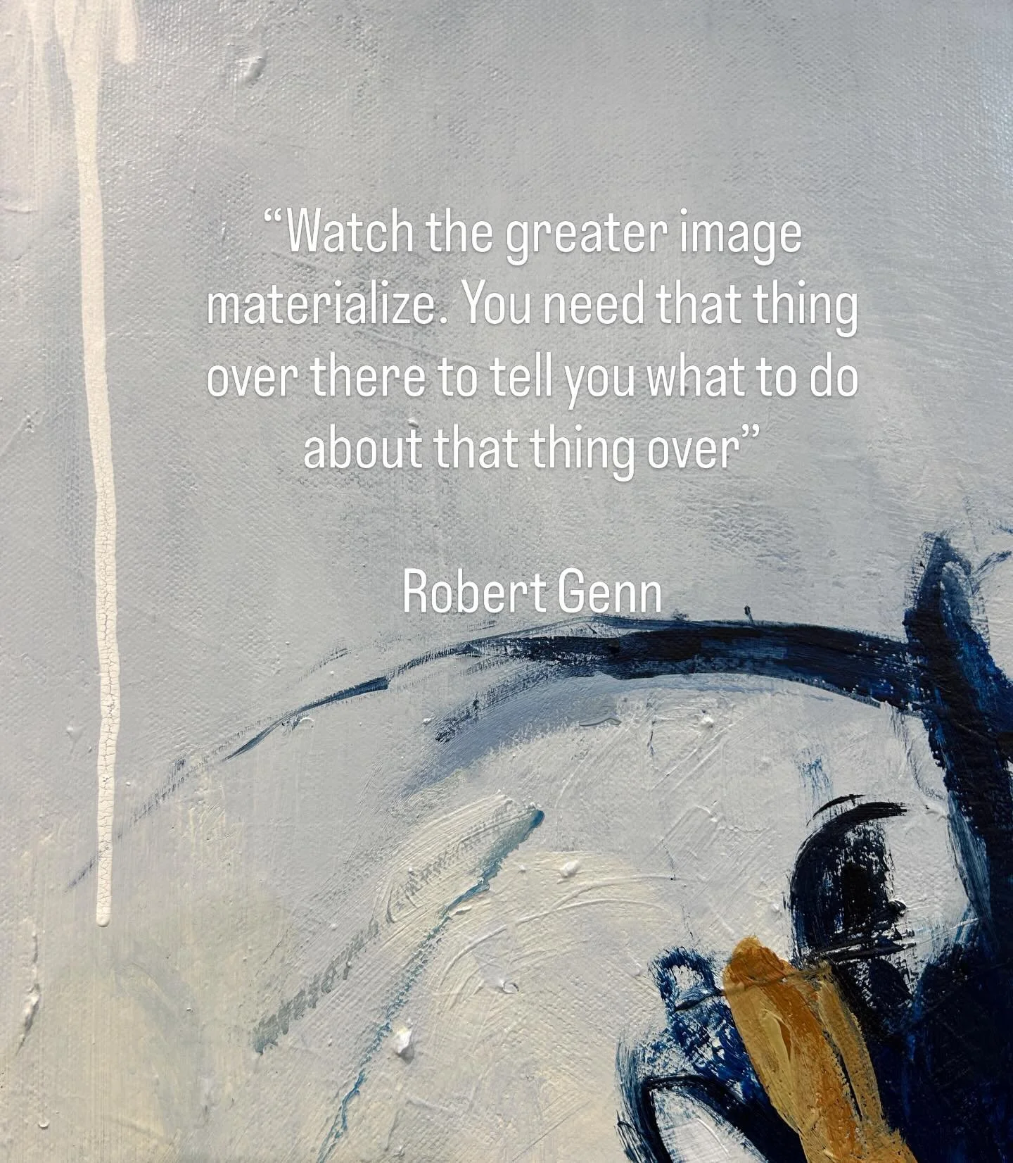 &ldquo;Watch the greater image materialize. You need that thing over there to tell you what to do about that thing over here.&rdquo;
Love this quote from the Canadian landscape artist Robert Glenn 

Not planned. Not mapped. Just revealed , layer by l
