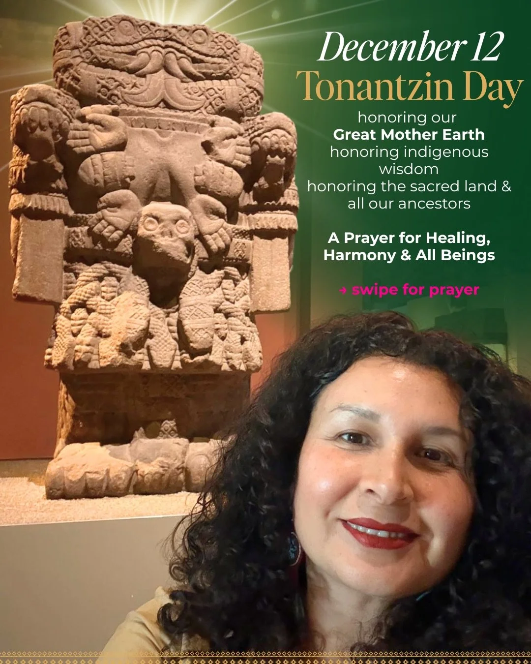 Prayer to Tonantzin 🌎
December 12 - Honoring Indigenous Wisdom &amp; Our Great Mother Earth

On this sacred day, we honor Tonantzin&mdash;the benevolent Great Earth Mother who has always been here, who holds us all. We honor the ancestral lands we w