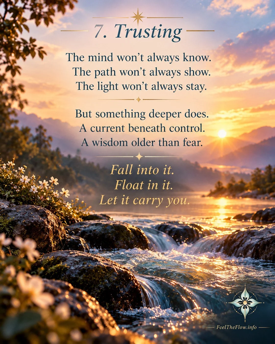 7. Trusting
The mind won't always know.
The path won't always show.
The light won't always stay.
But something deeper does.
A current beneath control.
A wisdom older than fear.
Fall into it.
Float in it.
Let it carry you.

