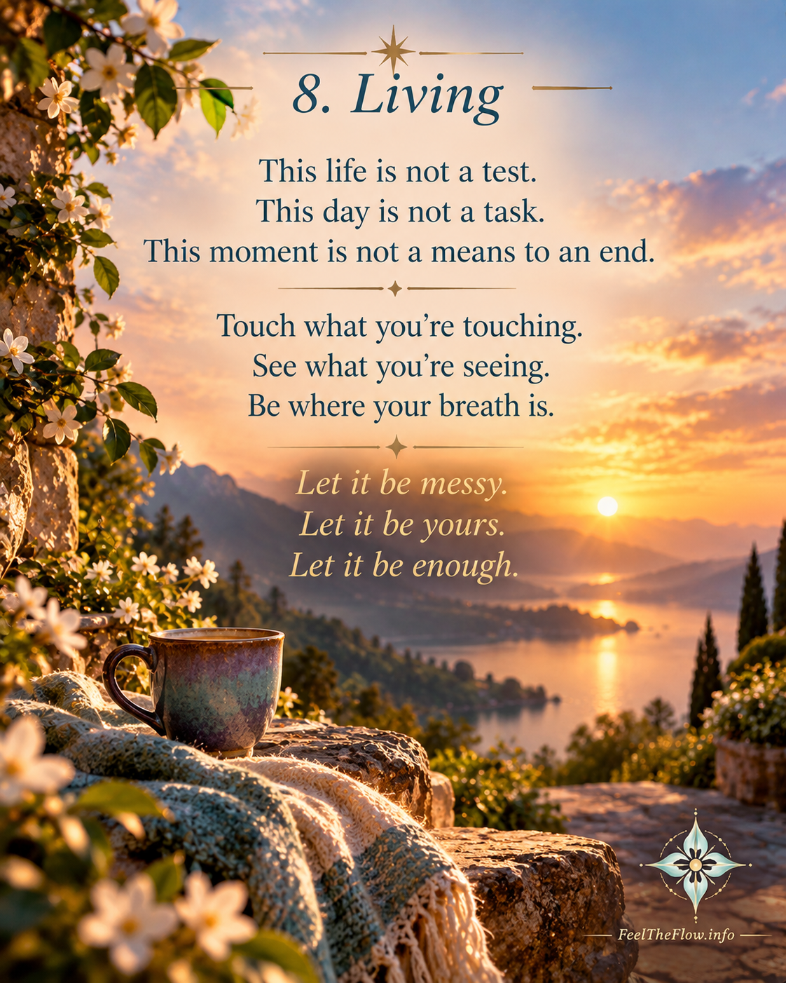 8. Living
This life is not a test.
This day is not a task.
This moment is not a means to an end.
Touch what you’re touching.
See what you’re seeing.
Be where your breath is.
Let it be messy.
Let it be yours.
Let it be enough.
