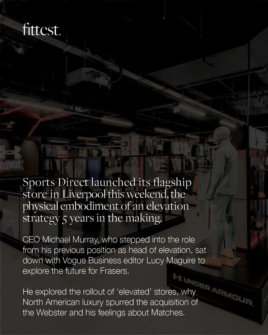 ”What Frasers Group CEO Michael Murray did next” - Vogue Business secured by Fittest.
In tandem with the launch of Sports Direct’s new Liverpool flagship, the full story of a bold retail evolution is now live in Vogue Business.
Vi