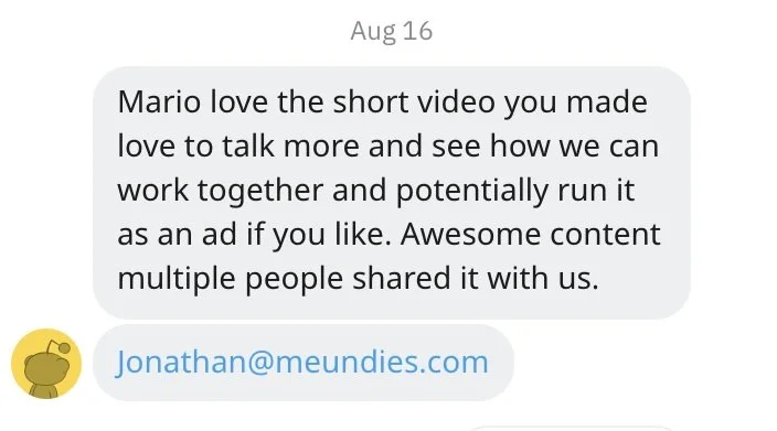 A screenshot of a message from August 16. The message expresses enthusiasm about a short video made by "Mario," suggesting interest in collaboration and possibly using the video as an ad. The sender mentions that multiple people shared the content. The email "Jonathan@meundies.com" is visible below the message.