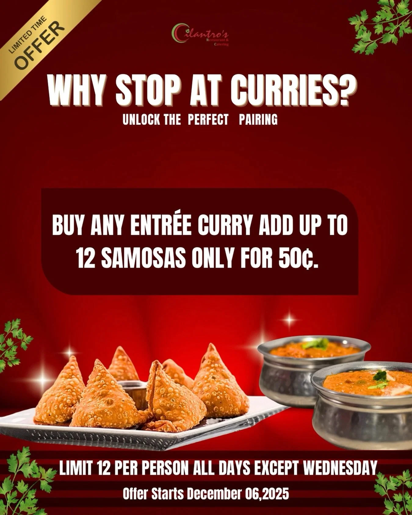 Add up to 12 Samosas for $0.50 each When you buy Entr&egrave;e 🤩

Starting December 06,2025 🥘

- Everyday except Wednesday 🗣️
- Limit 12 Samosas per person 
- $0.50 Samosa each
- Offer can not be redeemed with other promotions 
- T&amp;C applied*

