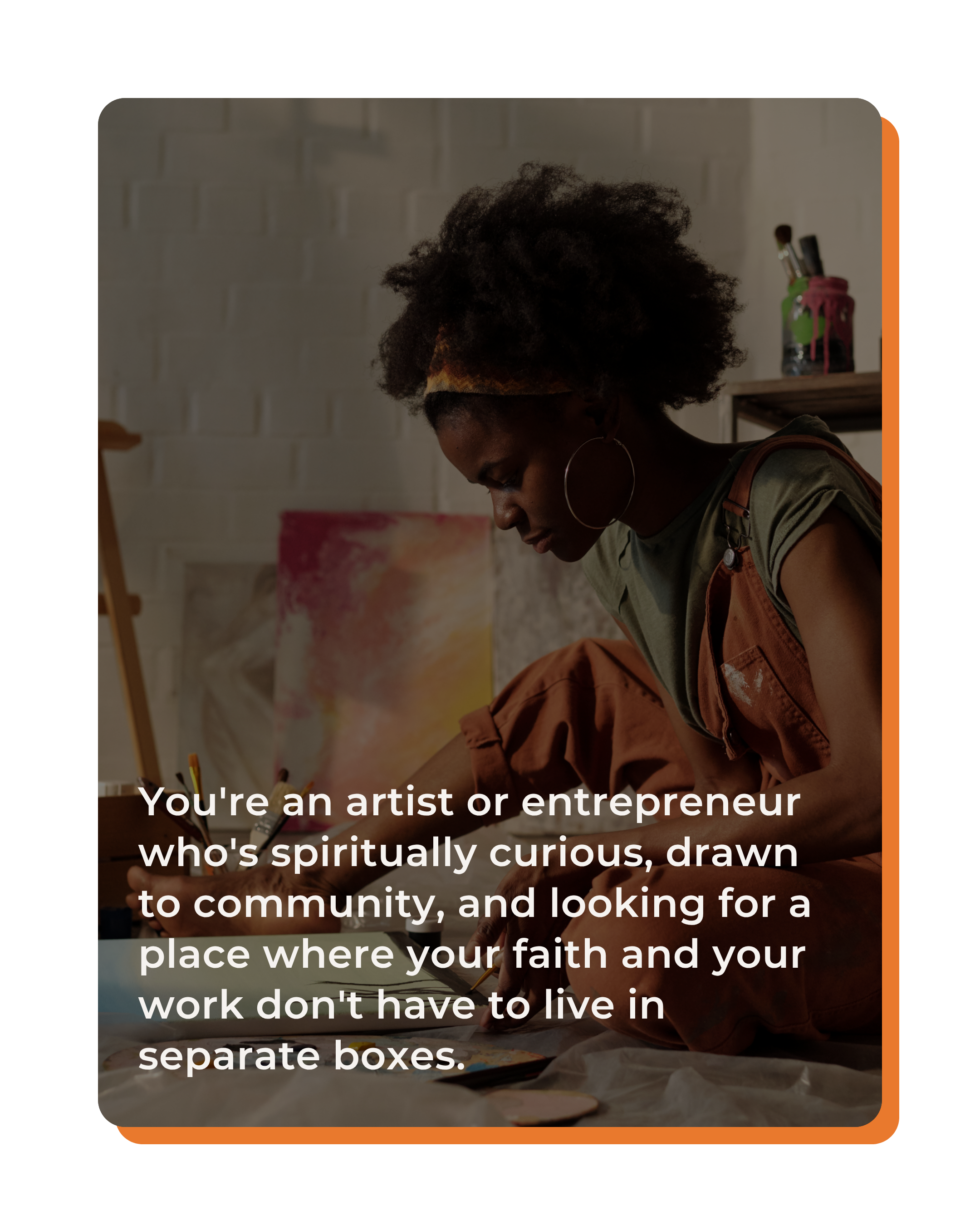 You're an artist or entrepreneur who's spiritually curious, drawn to community, and looking for a place where your faith and your work don't have to live in separate boxes.