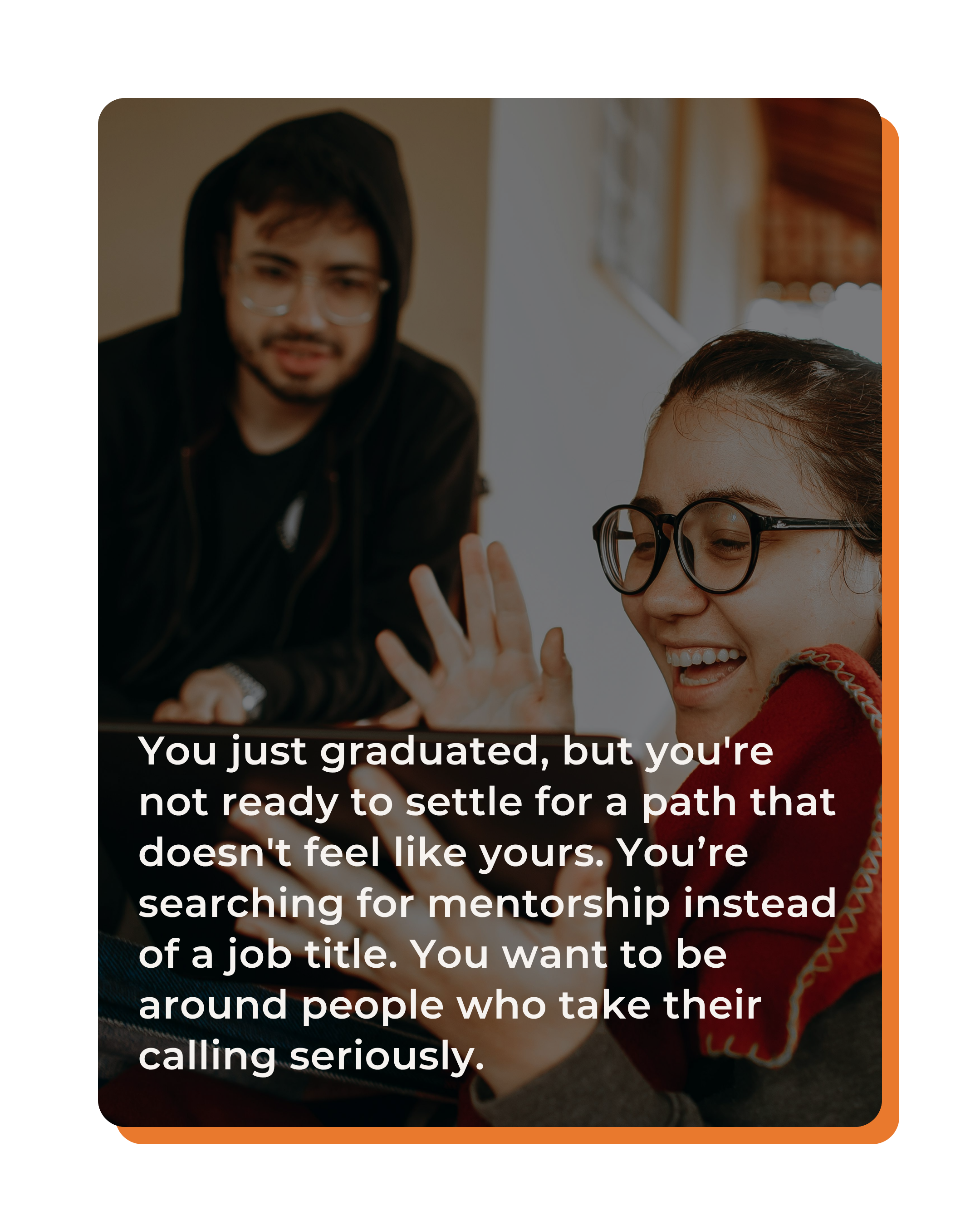 You just graduated, but you're not ready to settle for a path that doesn't feel like yours. You’re searching for mentorship instead of a job title. You want to be around people who take their calling seriously.