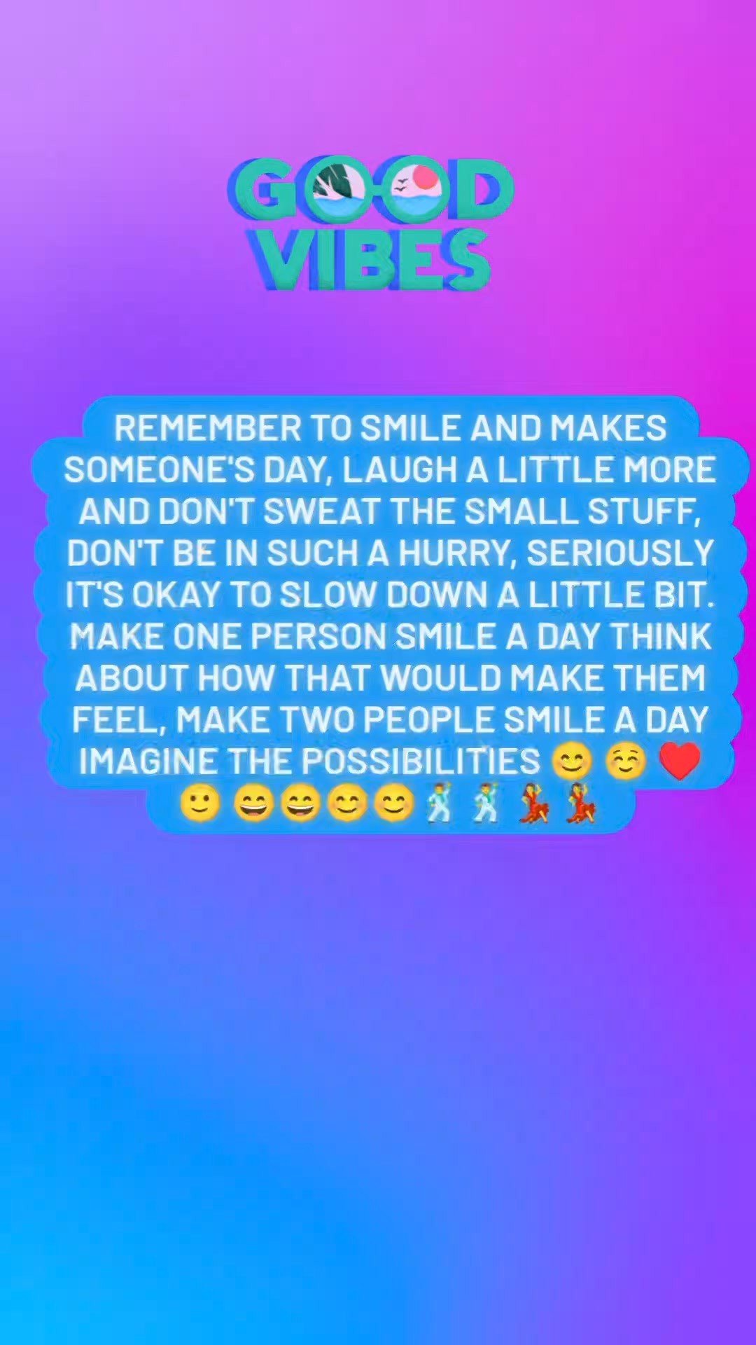 Remember to smile and makes someone's day, laugh a little more and don't sweat the small stuff, don't be in such a hurry, seriously it's okay to slow down a little bit. make one person smile a day think about how that would make them feel, make two p