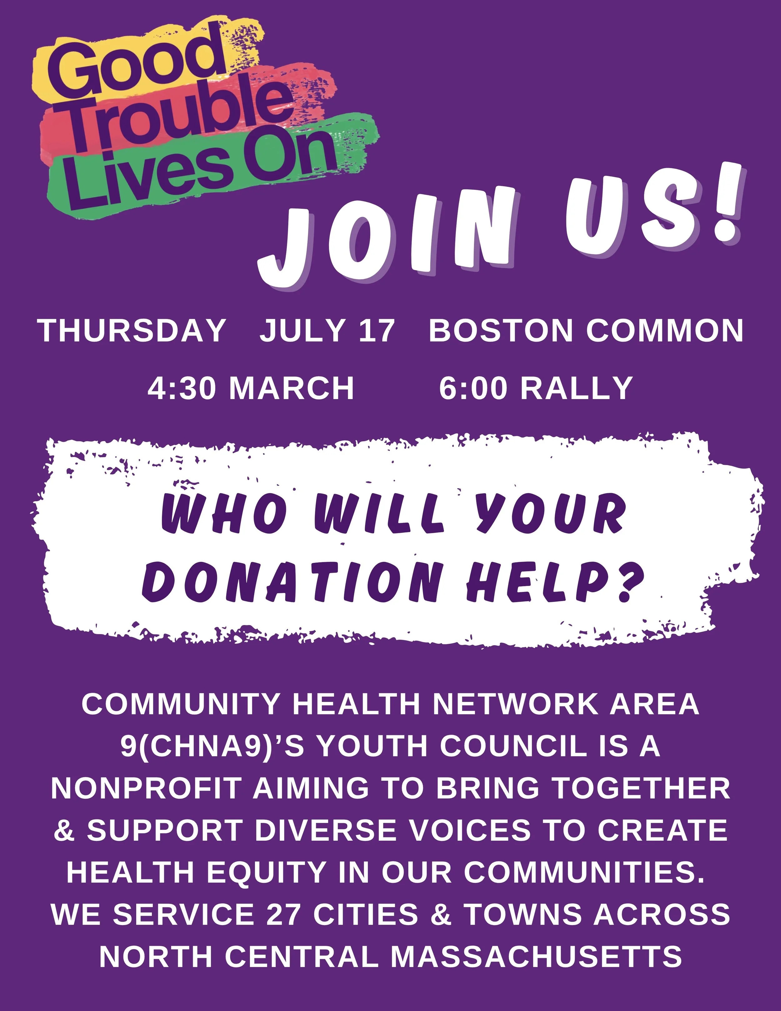 Good Trouble Lives On: Join us! Thursday July 17 Boston Common 4:30 March 6:00 Rally Who will our donation help? Community Health Network Area 9’s Youth Council is a nonprofit aiming to bring together & support diverse voices to create healt