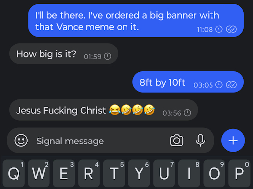 A Signal text conversation that reads: Author: “I’ll be there. I’ve ordered a big banner with that Vance meme on it.” Friend: “How big is it?” Author: “8ft by 10 ft” Friend: “Jesus Fucking Christ (Laughing emoji, 3 ROFL emojis)”