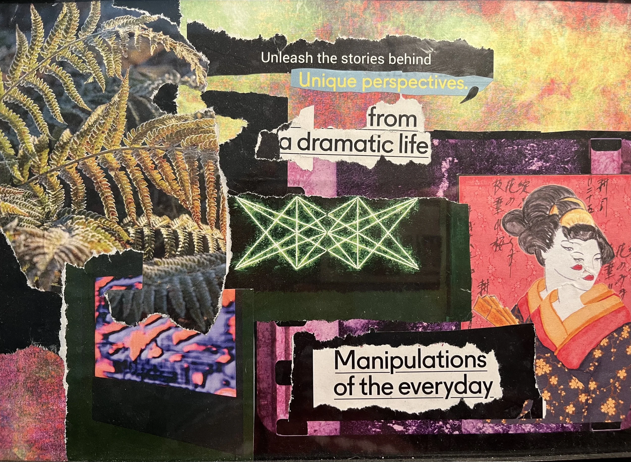 A collage with torn paper and various images, including a fern, a neon geometric light display, a stylized illustration of a geisha with makeup and traditional attire, and mixed text that reads "Unleash the stories behind unique perspectives from a dramatic life" and "Manipulations of the everyday".