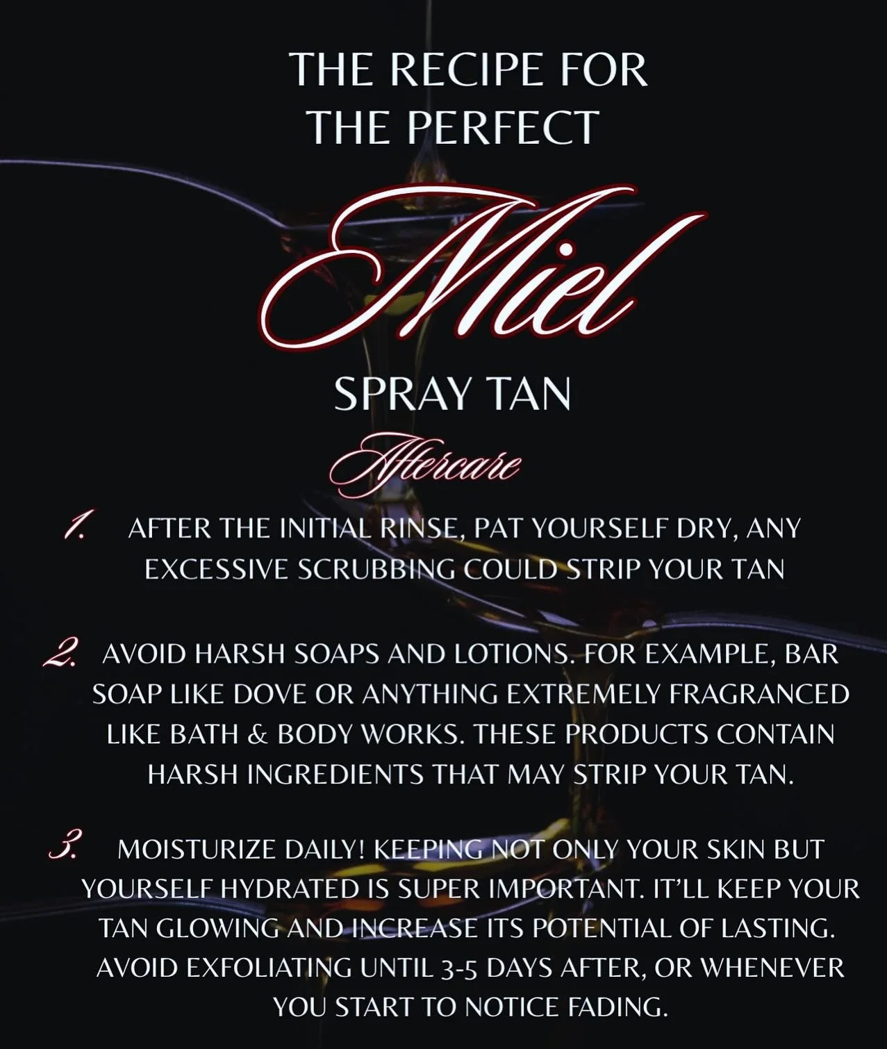 Hi honeys, here are some recommendations for after your spray tan session!
I will always recommend when to rinse depending on the solution we used and your desired color (2,4,6 hrs after) avoid rinsing with hot water or shampooing your hair!
The fo