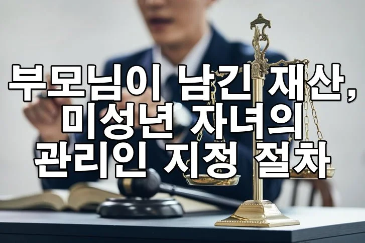 부모님이 남긴 재산, 미성년 자녀의 관리인 지정 절차와 주의사항