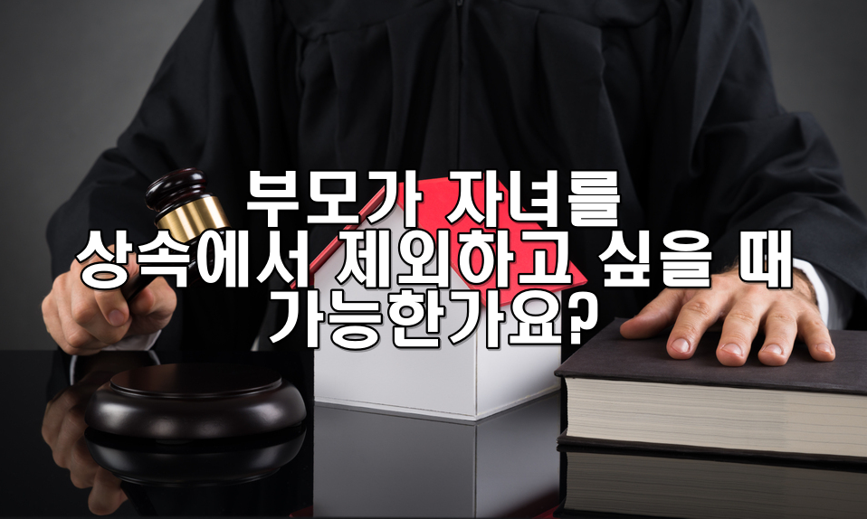 부모가 자녀를 상속에서 제외하고 싶을 때 가능한가요?