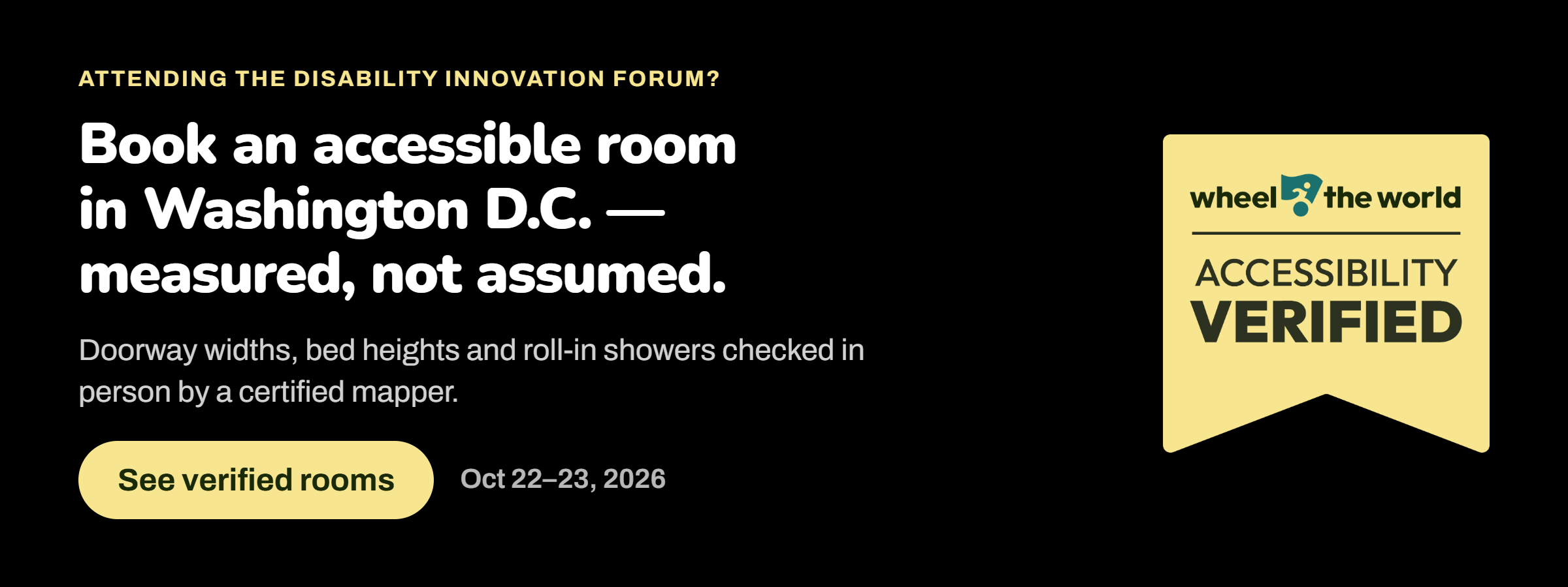 Banner from Wheel the World Accessibility Verified with the text: Attending the Disability INnovation Forum? Book an accessible room in Washington DC - measured, not assumed. Doorway widths, bed heights, and roll-in showers checked in person
