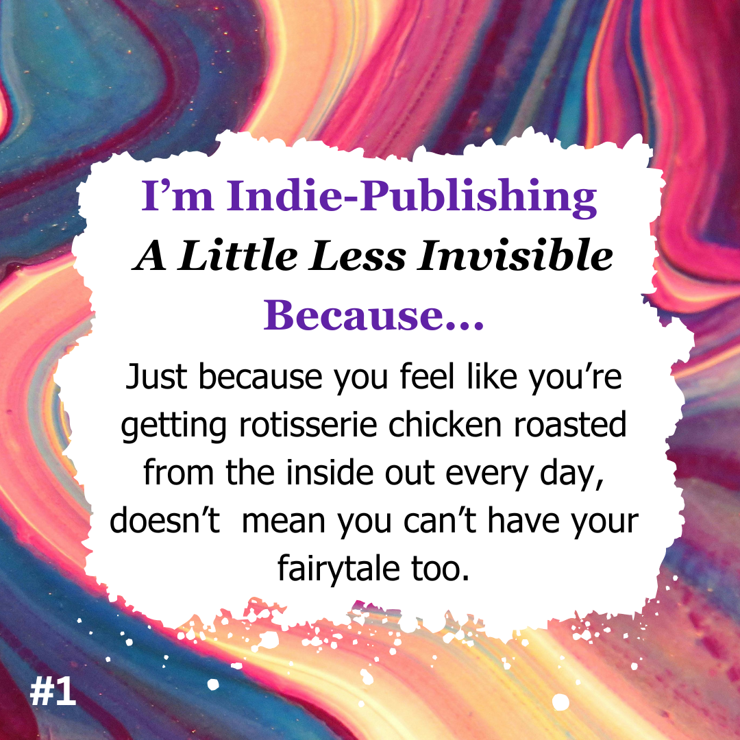 #1 I’m Indie-Publishing  A Little Less Invisible Because... Just because you feel like you’re getting rotisserie chicken roasted from the inside out every day, doesn’t  mean you can’t have your fairytale too.