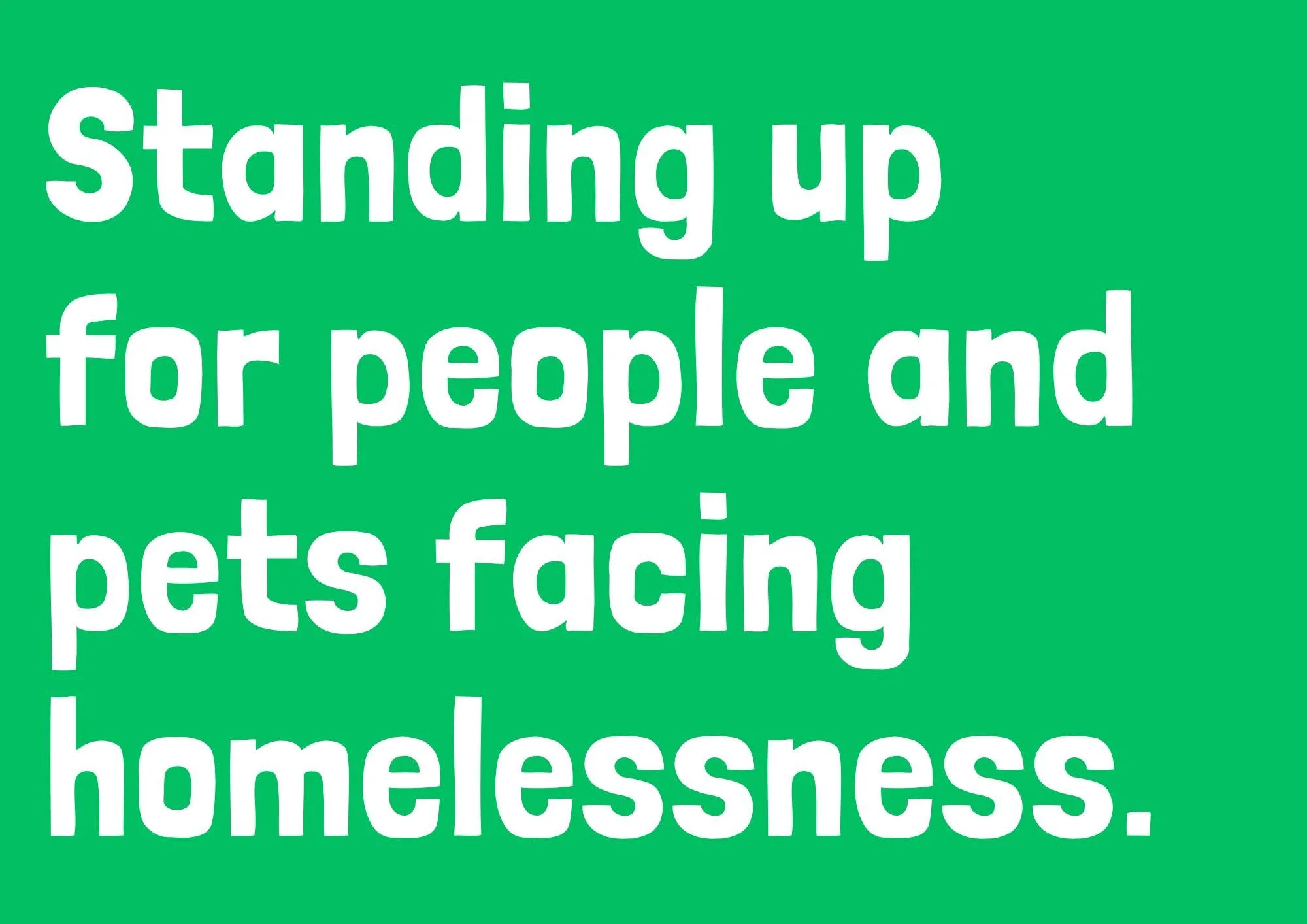 We&rsquo;re proud to introduce our new  purpose Standing up for people and pets facing homelessness.

Over the past few months, our team has been working together to explore how we talk about our work and the values that guide us. We wanted to find t