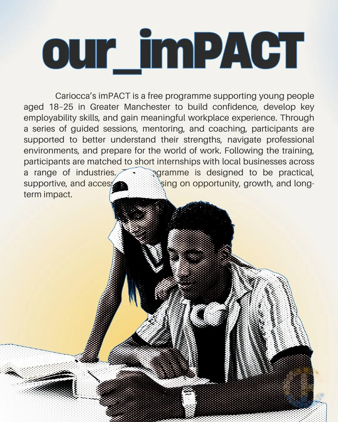 imPACT is about creating access to opportunity.

We support young people in Greater Manchester to build confidence, develop employability skills, and gain real workplace experience through training, mentoring, and internships with local businesses.

